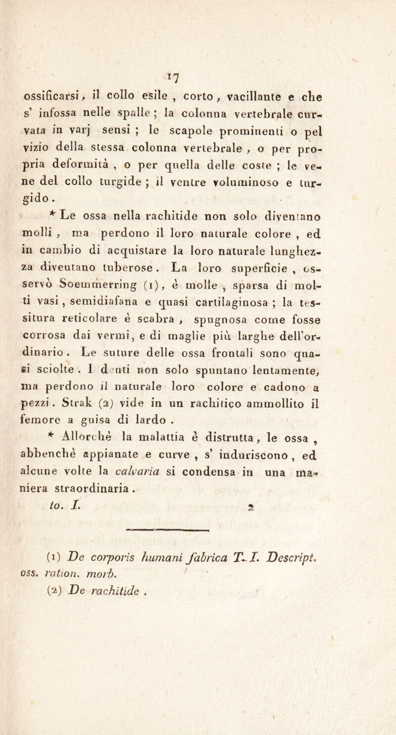 *7 ossificarsi, il collo esile, corto, vacillante e die s infossa nelle spalle ] la colonna vertebrale cur- vata in varj sensi ; le scapole prominenti o pel vizio della stessa colonna vertebrale , o per pro- pria deformità , o per quella delle coste ; le ve- ne del collo turgide ; il ventre voluminoso e tur- gido . * Le ossa nella rachitide non solo divengano molli , ma perdono il loro naturale colore , ed in cambio di acquistare la loro naturale lunghez- za diveutano tuberose. La loro superficie , os- servò Soemmerring (i), è molle, sparsa di mol- ti vasi , semidiafana e quasi cartilaginosa ; la tes- situra reticolare è scabra , spugnosa come fosse corrosa dai vermi, e di maglie piti larghe dell’or- dinario . Le suture delie ossa frontali sono qua- si sciolte . I denti non solo spuntano lentamente, ma perdono il naturale loro colore e cadono a pezzi. Strali (2) vide in un rachìtico ammollito il femore a guisa di lardo . * Allorché la malattia è distrutta, le ossa * abbenchè appianate e curve , s’ induriscono , ed alcune volte la calcarla si condensa in una ma- niera straordinaria . to. /. % (1) De corporìs humani Jabrica 7LI. Descript, oss» ration. morb. (2) De rachitide , 1