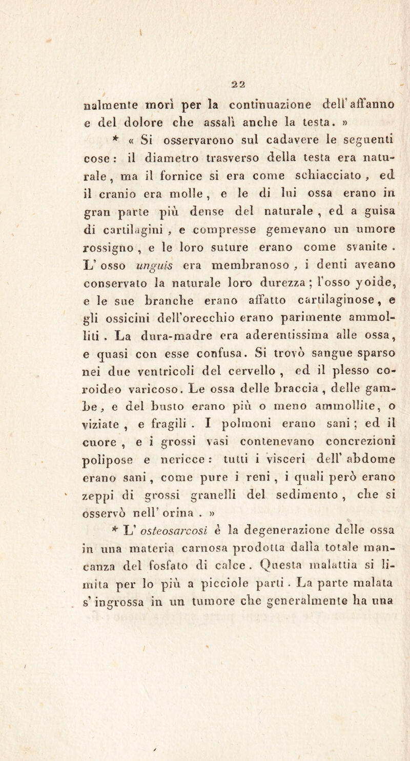 2 2 nalmente morì per la continuazione dell’affanno e del dolore che assalì anche la testa. » * « Si osservarono sul cadavere le seguenti cose : il diametro trasverso della testa era natu- rale , ma il fornice si era come schiacciato , ed il cranio era molle, e le di lui ossa erano in gran parte più dense del naturale , ed a guisa di cartilagini , e compresse gemevano un umore rossigno , e le loro suture erano come svanite . L’ osso unguis era membranoso * i denti aveano conservato la naturale loro durezza; Tosso yoide, e le sue branche erano affatto cartilaginose, e gli ossicini dell’orecchio erano parimente ammol- liti . La dura-madre era aderentissima alle ossa, e quasi con esse confusa. Si trovo sangue sparso nei due ventricoli del cervello , ed il plesso co- roideo varicoso. Le ossa delle braccia , delle gam- be , e del busto erano più o meno ammollite, o viziate , e fragili . I polmoni erano sani ; ed il cuore , e ì grossi vasi contenevano concrezioni poìipose e nericce : tutti i visceri dell' ab do me erano sani , come pure i reni , i quali però erano zeppi di grossi granelli del sedimento , che si osservò nell’ orina . » * L’ osteosarcosi è la degenerazione delle ossa in una materia carnosa prodotta dalla totale man- canza del fosfato di calce . Questa malattia si li- mita per lo più a picciole parti . La parte malata s’ingrossa in un tumore che generalmente ha una /