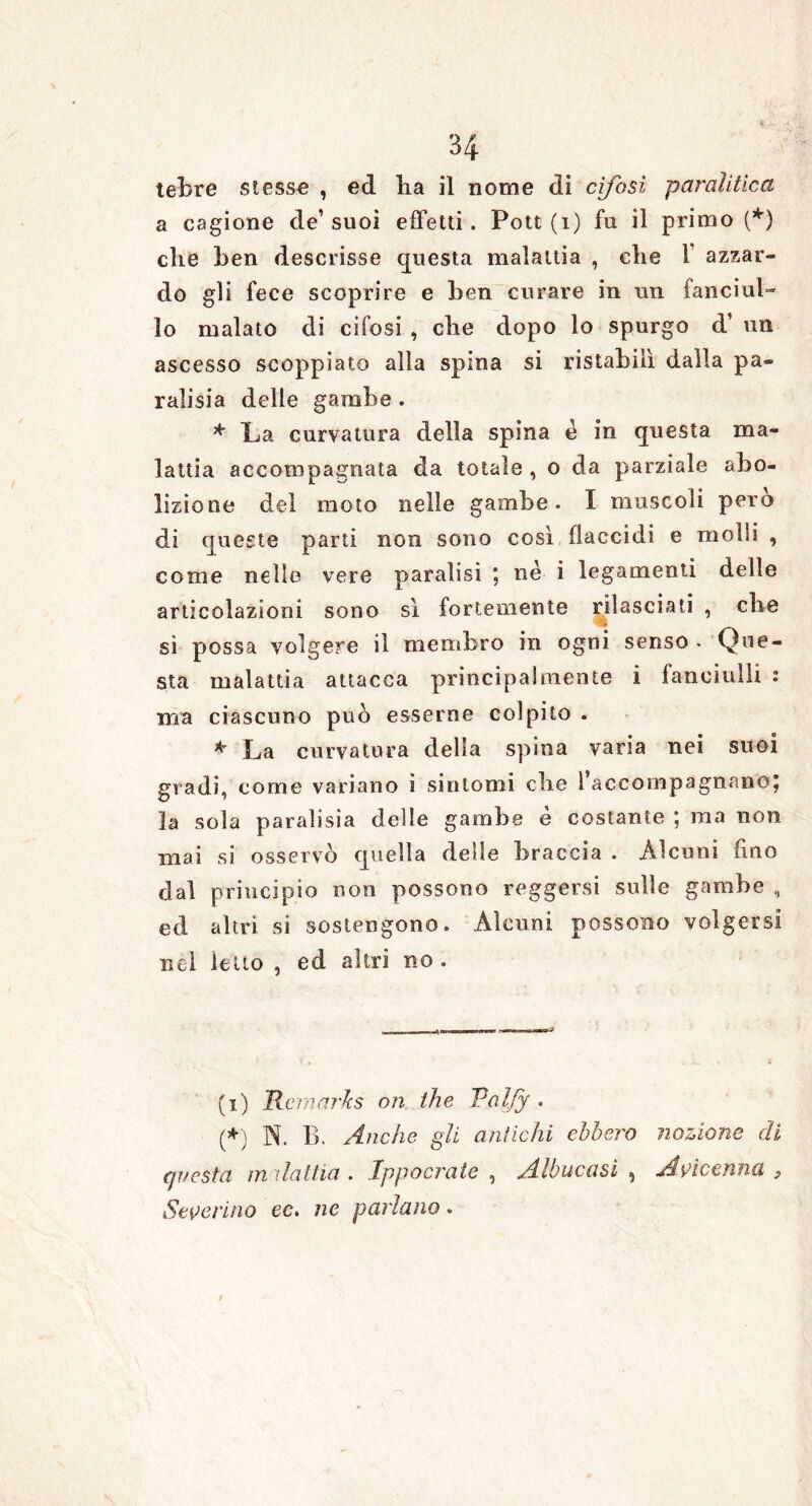 tebre stesse , ed lia il nome di cifosi paralitica a cagione de’suoi effetti. Pott (i) fu il primo (*) che ben descrisse questa malattia , che 1 azzar- do gli fece scoprire e ben curare in un fanciul- lo malato di cifosi , che dopo lo spurgo d’ un ascesso scoppiato alla spina si ristabilì dalla pa- rali si a delle gambe . * La curvatura della spina è in questa ma- lattia accompagnata da totale , o da parziale abo- lizione del moto nelle gambe. I muscoli però di queste parti non sono così flaccidi e molli , come nelle vere paralisi ; nè i legamenti delle articolazioni sono sì fortemente rilasciati , che si possa volgere il membro in ogni senso * Que- sta malattia attacca principalmente i fanciulli : ma ciascuno può esserne colpito . * La curvatura della spina varia nei suoi gradi, come variano i sintomi die 1 accompagnano; la sola paralisia delle gambe è costante ; ma non mai si osservò quella delle braccia . Alcuni fino dal principio non possono reggersi sulle gambe , ed altri si sostengono. Alcuni possono volgersi nel letto , ed altri no . (i) Kemarks on thè Valfy . (*) N. B. Anche gli antichi ebbero nozione di questa malattia» Ippocrate , Albucasi 9 Avicenna ? Severino ec, ne parlano.