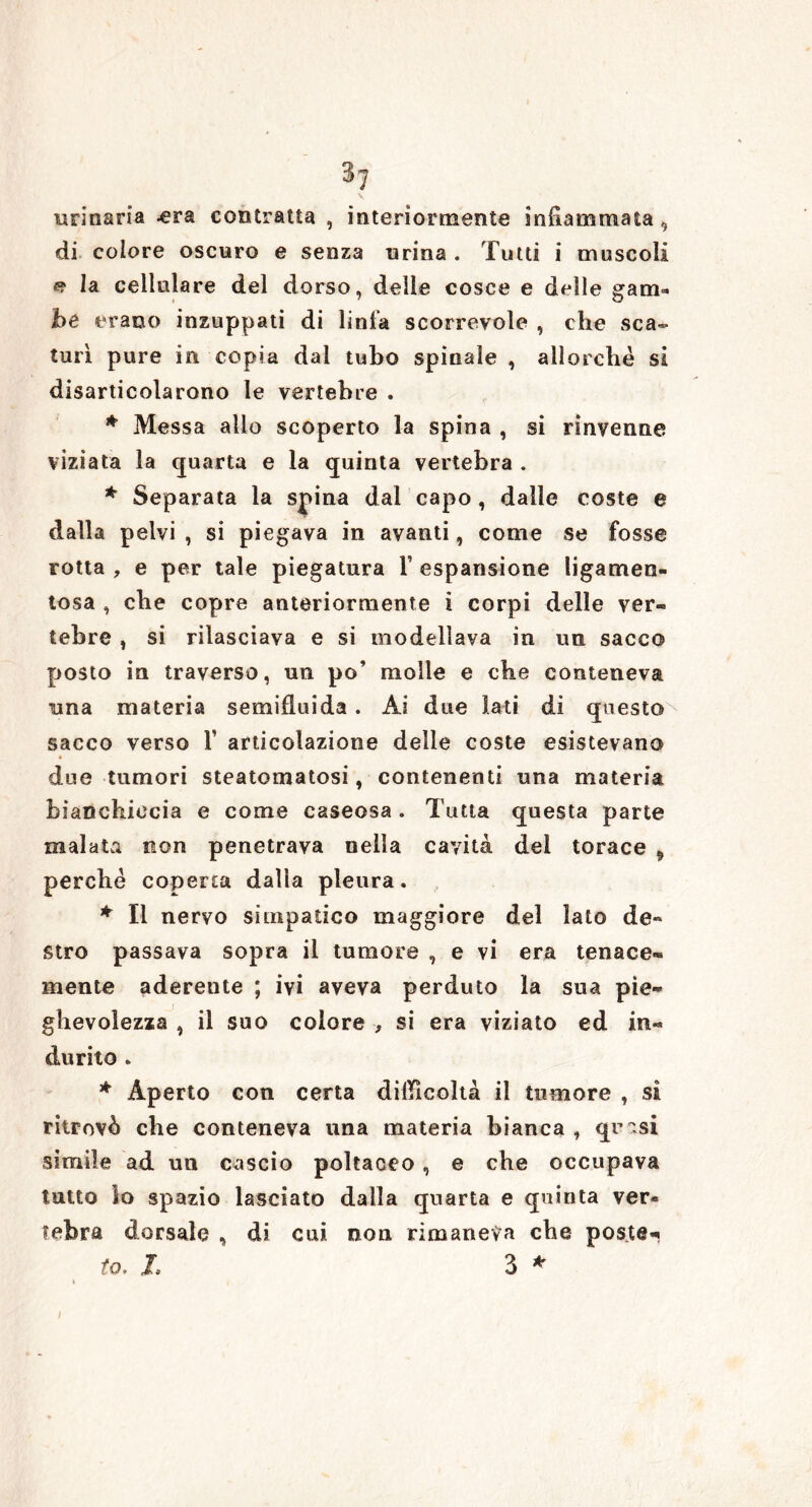 \ urinaria .era contratta , interiormente infiammata, di colore oscuro e senza urina . Tutti i muscoli «? la cellulare del dorso, delle cosce e delle gam- be erano inzuppati di linfa scorrevole , che sca- turì pure in copia dal tubo spinale , allorché si disarticolarono le vertebre . * Messa allo scoperto la spina , si rinvenne viziata la quarta e la quinta vertebra . * Separata la spina dal capo , dalle coste e dalla pelvi , si piegava in avanti, come se fosse rotta , e per tale piegatura F espansione ligamen- tosa , che copre anteriormente i corpi delle ver- tebre , si rilasciava e si modellava in un sacco posto in traverso, un po’ molle e che conteneva una materia semifluida. Ai due lati di questo sacco verso F articolazione delle coste esistevano 4 f due tumori steatomatosi, contenenti una materia bianchiccia e come caseosa. Tutta questa parte malata non penetrava nella cavità del torace 9 perché coperta dalla pleura. * Il nervo simpatico maggiore del lato de- stro passava sopra il tumore e vi era tenace- mente aderente ; ivi aveva perduto la sua pie- ghevolezza , il suo colore , si era viziato ed in- durito . * Aperto con certa difficoltà il tumore , sì ritrovò che conteneva una materia bianca, quasi simile ad un cascio poltaoeo , e che occupava tutto lo spazio lasciato dalla quarta e quinta ver- tebra dorsale , di cui non rimaneva che poste- lo. L 3 *