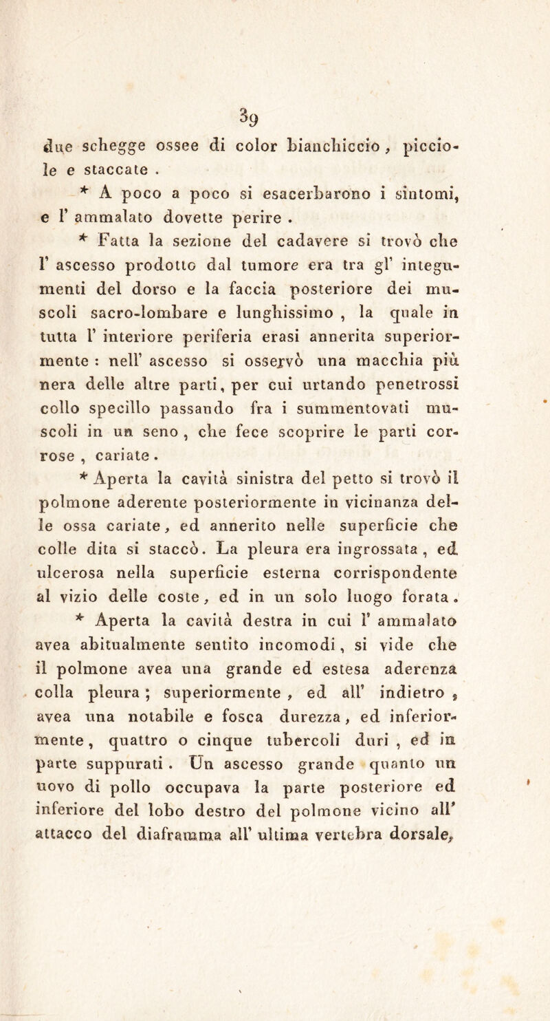 $9 due schegge ossee di color Bianchiccio , piccia- le e staccate . * A poco a poco si esacerbarono i sintomi, e F ammalato dovette perire . * Fatta la sezione del cadavere si trovò che T ascesso prodotto dal tumore era tra gl’ integri» menti del dorso e la faccia posteriore dei mu- scoli sacro-lombare e lunghissimo , la quale in tutta F interiore periferia erasi annerita superior- mente : nell’ ascesso si ossejvò una macchia pia nera delle altre parti, per cui urtando penetrossi collo specillo passando fra i summentovati mu- scoli in un seno , che fece scoprire le parti cor- rose , cariate . * Aperta la cavità sinistra del petto si trovò il polmone aderente posteriormente in vicinanza del- le ossa cariate, ed annerito nelle superfìcie che colle dita si staccò. La pleura era ingrossata, ed ulcerosa nella superfìcie esterna corrispondente al vizio delle coste, ed in un solo luogo forata» * Aperta la cavità destra in cui F ammalato avea abitualmente sentito incomodi, si vide che il polmone avea una grande ed estesa aderenza colla pleura ; superiormente , ed alF indietro , avea una notabile e fosca durezza, ed inferior- mente , quattro o cinque tubercoli duri , ed in parte suppurati . Un ascesso grande quanto un uovo di pollo occupava la parte posteriore ed inferiore del lobo destro del polmone vicino alF attacco del diaframma alF ultima vertebra dorsale^
