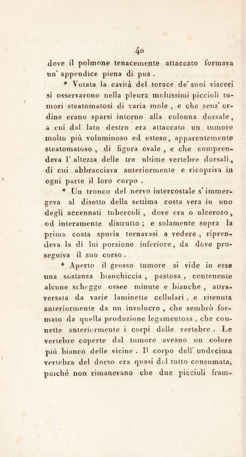 4° dove il polmone tenacemente attaccato formava un' appendice piena di pus . * Votata la cavità del torace de’ suoi visceri si osservarono nella pleura moltissimi piccioli tu- mori steatomatosi di varia mole , e che sena’ or- dine erano sparsi intorno alla colonna dorsale, a cui dal lato destro era attaccato un tumore molto più voluminoso ed esteso, apparentemente steatomatoso , di figura ovale , e che compren- deva 1’ altezza delle tre ultime vertebre dorsali, di cui abbracciava anteriormente e ricopriva in ogni parte il loro corpo , * Un tronco del nervo intercostale s1 imraer- geva al disotto della settima costa vera in uno degli accennati tubercoli , dove era o ulceroso , od interamente distrutto ; e solamente sopra la prima costa spuria tornavasi a vedere , ripren- deva la di lui porzione inferiore, da dove pro- seguiva il suo corso . * Aperto il grosso tumore si vide in esse una sostanza bianchiccia , pastosa , contenente alcune schegge ossee minute e bianche , attra- versata da varie laminette cellulari , e ritenuta anteriormente da un involucro , che sembro for- mato da quella produzione legamentosa , che con- nette anteriormente i corpi delle vertebre . Le vertebre coperte dal tumore aveano un colore più bianco delle vicine . Il corpo dell’ undecima vertebra del dorso era quasi del tutto consumata, poiché non rimanevano che due piccioli frani-