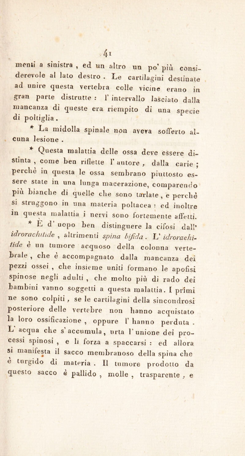 memi a sinistra , ed un altro un po’ più consi- derevoìe al lato destro . Le cartilagini destinate ad unire questa vertebra colle vicine erano in gran parte distrutte : 1’ intervallo lasciato dalla mancanza di queste era riempito di una specie di poltiglia . * midolla spinale non aveva sofferto al- cuna lesione . * Questa malattia delle ossa deve essere di- stinta , come ben riflette l’autore, dalla carie; perche in questa le ossa sembrano piuttosto es- sere state in una lunga macerazione, comparendo più bianche di quelle che sono tarlate, e perchè s] struggono in una materia poltacea : ed inoltre in questa malattia i nervi sono fortemente affetti. * E d uopo ben distinguere la eifosi dall’ ìdrora chiùde , altrimenti spina bifida. Id idrora chi- ùde e un tumore acquoso della colonna verte- brale , che è accompagnato dalla mancanza dei pezzi ossei , che insieme uniti formano le apofisi spinose negli adulti , che molto più di rado dei bambini vanno soggetti a questa malattia, i primi ne sono colpiti , se le cartilagini delia sincondrosi posteiioie delle vertebre non hanno acquistalo la loro ossificazione , oppure f hanno perduta . L acqua che s’accumula, urta l’unione dei pro- cessi spinosi , e li forza a spaccarsi : ed allora sì manifesta il sacco membranoso della spina che e tmgido di matpria . Il tumore prodotto da questo sacco e pallido , molle , trasparente , e