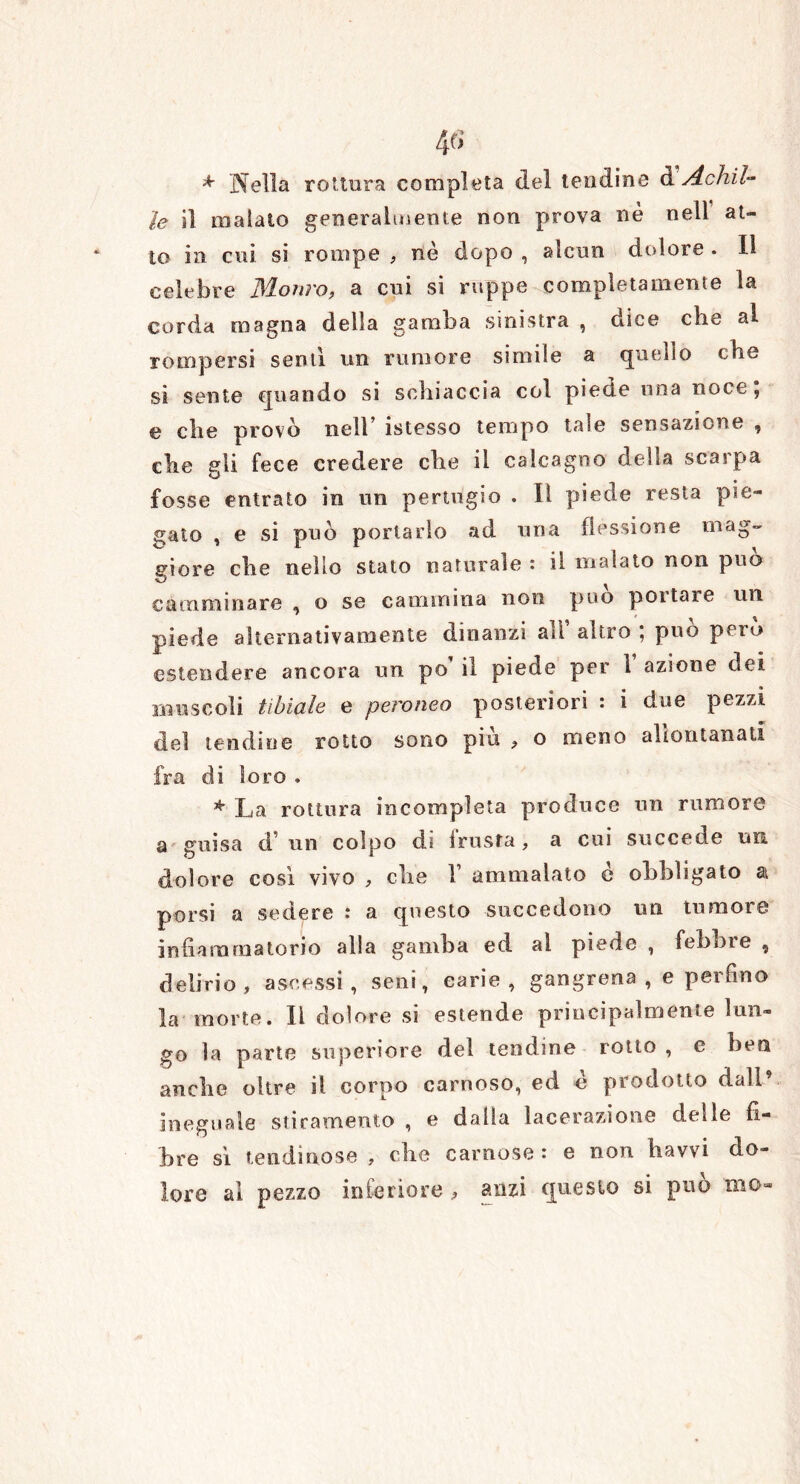 * Nella rottura completa del tendine d Achil- le il malato generalmente non prova nè nell at- to in cui si rompe , nè dopo , alcun dolore . Il celebre Monro, a cui si ruppe completamente la corda magna della gamba sinistra , dice che al rompersi sentì un rumore simile a quello cbe si sente quando si schiaccia col piede una noce; e che provò nell* istesso tempo tale sensazione , che gli fece credere che il calcagno della scarpa fosse entrato in un pertugio , 11 piede resta pie- gato , e si può portarlo ad una flessione mag- giore che nello stato naturale : il malato non può camminare , o se cammina non può potiate un piede alternativamente dinanzi all’ altro ; può però estendere ancora un po il piede per 1 azione dei muscoli tibiale e pero neo posteriori : i due pezzi del lendine rotto sono più , o meno allontanati fra di loro . * La rottura incompleta produce un rumore a guisa d’ un colpo di frusta, a cui succede un dolore così vivo , che V ammalato c obbligato ai porsi a sedere : a questo succedono un tumore infiammatorio alla gamba ed al piede , febbre , delirio, ascessi, seni, carie, gangrena , e perfino la morte, li dolore si estende principalmente lun- go la parte superiore del tendine rotto , e ben anche oltre il corpo carnoso, ed è prodotto dall9 ineguale stiramento , e dalla lacerazione delle fi- bre sì lendinose , che carnose: e non ìtavvi do- lore ai pezzo inferiore , anzi questo si può mo-