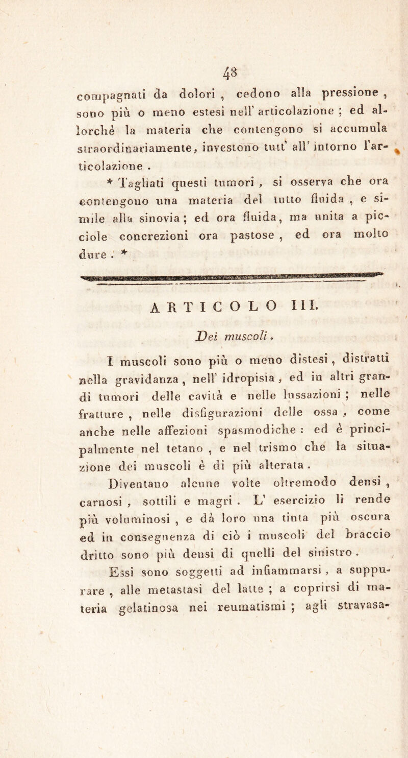 compagnati da dolori , cedono alia pressione , sono piu o meno estesi nell’ articolazione ; ed al- lorché la materia che contengono si accumula straordinariamente, investono tutt’ all’intorno Far- ticolazione . * Tagliati questi tumori , si osserva che ora contengono una materia del tutto fluida , e si- mile alia sinovia; ed ora fluida, ma unita a pic- chile concrezioni ora pastose , ed ora molto dure. * ARTICOLO IH. Dei muscoli. I muscoli sono piu. o meno distesi , distratti nella gravidanza , nell idropisia , ed in altri gran- di tumori delle cavità e nelle lussazioni ; nelle fratture , nelle disfigurazioni delle ossa , come anche nelle affezioni spasmodiche : ed è princi- palmente nel tetano , e nel teismo che la situa- zione dei muscoli è di più alterata . Diventano alcune volte oltremodo densi , carnosi , sottili e magri . L’ esercizio li rende più voluminosi , e dà loro una tinta più oscura ed in conseguenza di ciò i muscoli del braccio dritto sono più densi di quelli del sinistro . Essi sono soggetti ad infiammarsi , a suppu- rare , alle metastasi del latte ; a coprirsi di ma- teria gelatinosa nei reumatismi ; agli stravasa-