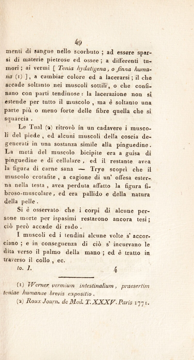 memi di sangue nello scorbuto ; ad essere spar- si di materie pietrose ed ossee ; a differenti tu- mori ; ai vermi [ Tenia hy da li gena, o finna fiuma- na (i) ], a cambiar colore ed a lacerarsi; il cbe accade soltanto nei muscoli sottili, o cbe confi- nano con parti tendinose : la lacerazione non si estende per tutto il muscolo , ma è soltanto una parte più o meno forte delle fibre quella che si squarcia . Le Tual (a) ritrovò in un cadavere i musco- li del piede , ed alcuni muscoli della coscia de- generati in una sostanza simile alla pinguedine. La meta del muscolo bicipite era a guisa di pinguedine e dì cellulare , ed il restante avea la figura di carne sana — Trye scoprì cbe il muscolo crotafite , a cagione di un’ offesa ester- na nella testa , avea perduta affatto la figura fl- broso-muscolare, ed era pallido e della natura della pelle . Si e osservato die i corpi di alcune per- sone morte per ispasimi restarono ancora tesi ; ciò però accade di rado . I muscoli ed i lendini alcune volte s accor- ciano ; e in conseguenza di ciò s incurvano le dita verso il palmo della mano ; ed è tratto in traverso il collo , ec. io • 2. (i) Werner vermium intestinalium, praesertim teniae humanae brevis expositio . (V RouxJourn. de Med. T.XXXV- Paris 177 t.