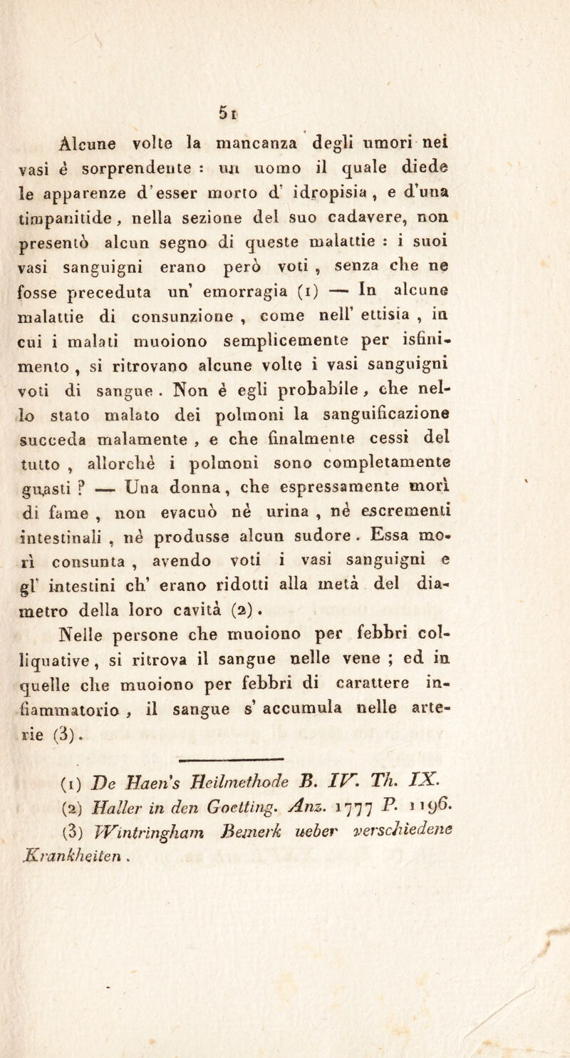 * Alcune volte la mancanza degli umori nei vasi é sorprendente : un uomo il quale diede le apparenze d’esser morto d idropisia, e duna timpanitide , nella sezione del suo cadavere, non presentò alcun segno di queste malattie : i suoi vasi sanguigni erano però voti , senza che ne fosse preceduta un’ emorragia (i) — In alcune malattie di consunzione , come nell’ ettisia , in cui i malati muoiono semplicemente per isfìni- mento , si ritrovano alcune volte i vasi sanguigni voti di sangue . Non è egli probabile , die nel- lo stato malato dei polmoni la sanguificazione succeda malamente , e che finalmente cessi del tutto , allorché i polmoni sono completamente gufasti ? — Una donna, che espressamente morì di fame , non evacuò né urina , né escrementi intestinali , né produsse alcun sudore . Essa mo- rì consunta , avendo voti i vasi sanguigni e gl’ intestini eh’ erano ridotti alla metà del dia- metro della loro cavità (2). Nelle persone che muoiono per febbri col- liquative, si ritrova il sangue nelle vene ; ed in quelle che muoiono per febbri di carattere in- fiammatorio , il sangue s’ accumula nelle arte- rie (3). (1) De Haeiis Deilmethode B. ID. Th. IX. (2) Haller in den Goetting. Anz. 1777 119^* (3) fVintrìngham Beinei'k uebev vevschìedene Krankheiten .