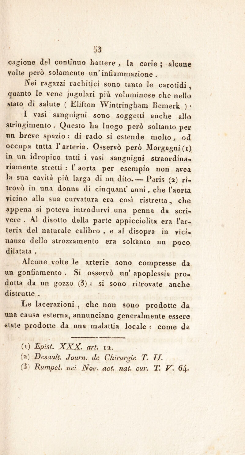 cagione dei continuo battere , la carie ; alcune volte però solamente un’infiammazione. Pfei ragazzi rachitici sono tanto le carotidi ù quanto le vene jugulari più voluminose che nello stato di salute ( Elifton Wintringham Bemerk ) * I vasi sanguigni sono soggetti anche allo stringimento . Questo ha luogo però soltanto per un breve spazio : di rado si estende molto , od occupa tutta l’arteria. Osservò però Morgagni(i) in un idropico tutti i vasi sangnigni straordina- riamente stretti : 1’ aorta per esempio non avea la sua cavità più larga di un dito.—- Paris (a) ri- trovo in una donna di cinquant’ anni, che l’aorta vicino alla sua curvatura era così ristretta , che appena si poteva introdurvi una penna da scri- vere . Al disotto della parte appicciolita era l’ar- teria dei naturale calibro , e al disopra in vici- nanza dello strozzamento era soltanto un poco dilatata . Alcune volte le arterie sono compresse da un gonfiamento . Si osservò un’ apoplessia pro- dotta da un gozzo (3) : si sono ritrovate anche distrutte . Le lacerazioni , che non sono prodotte da una causa esterna, annunciano generalmente essere state prodotte da una malattia locale : come da (1) Epist. XXX. art. 12. (2) Desault. Journ. de Chirurgie T. IL :3 Ttumpel. nel Nqì>. act. nat. cur. T. V1 64»