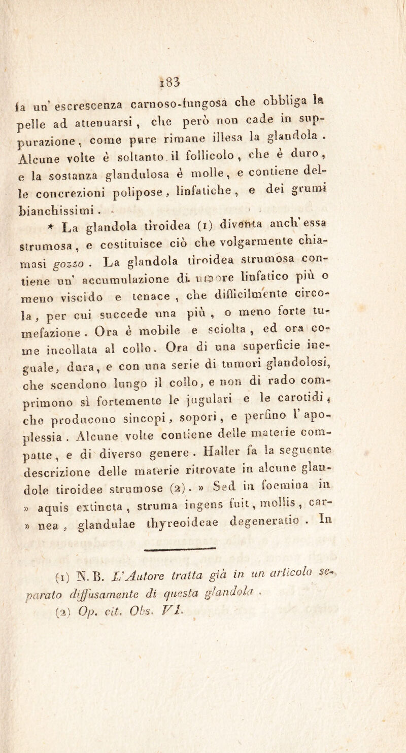 fa un escrescenza carnoso-fungosa che obbliga la pelle ad attenuarsi , die però non cade in sup- purazione , come pure rimane illesa la glandola. Alcune volte è soltanto il follicolo, che e duro, e la sostanza glandulosa è molle, e contiene del- le concrezioni polipose, linfatiche, e dei grumi bianchissimi . « * La glandola tiroidea (i) diventa aneli essa strumosa, e costituisce ciò che volgarmente chia- masi gozzo . La glandola tiroidea strumosa con- tiene un accumulazione di rumore linfatico piu o meno viscido e tenace , che difficilmente circo- la , per cui succede una più, o meno forte tu- mefazione. Ora é mobile e sciolta, ed ora co- me incollata al collo. Ora di una superficie ine- guale, dura, e con una serie di tumori glandolosi, che scendono lungo il collo, e non di rado com- primono si fortemente le iugulari e le carotidi 4 che producono sincopi, sopori, e perfino l’apo- plessia . Alcune volte contiene delle materie com- patte , e di diverso genere . Halìer la la seguente descrizione delle materie ritrovate in alcune gon- dole tiroidee strumose (2). » Sed in foemioa in » aquis extincta , struma ingens fuit, mollis , car- » nea , glanduìae thyreoideae degenerano . In (1) N.B. Iu Autore traila già in un articola se. parato diffusamente di questa glandola . (2) Op. cit. Obs. VI*