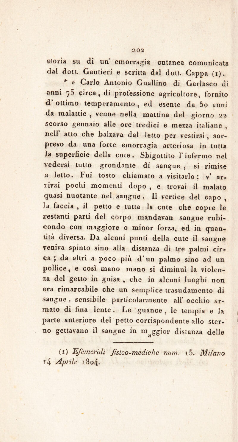 storia su di un’ emorragia cutanea comunicata dai dott. Carnieri e scritta dai dott. Cappa (i). * » Carlo Antonio Guadino di Garlasco di anni 75 circa, di professione agricoltore, fornito d ottimo temperamento, ed esente da 5o anni da malattie , veune nella mattina del giorno 22 scorso gennaio alle ore tredici e mezza italiane , nell atto che balzava dai letto per vestirsi , sor* preso da una forte emorragia arteriosa in tutta la superficie della cute . Sbigottito l'infermo nel vedersi tutto grondante di sangue , si rimise a Ietto. Fui tosto chiamato a visitarlo; v’ ar- rivai pochi momenti dopo , e trovai il malato quasi nuotante nel saqgue . li vertice del capo , la faccia , il petto e tutta la cute che copre le restanti parli del corpo mandavan sangue rubi- condo con maggiore o minor forza, ed in quan- tità diversa. Da alcuni punti della cute il sangue veniva spinto sino alla distanza di tre palmi cir- ca ; da altri a poco più d un palmo sino ad un pollice, e così mano mano si diminuì la violen- za del getto in guisa , che in alcuni luoghi non era rimarcabile che un semplice trasudamento di sangue , sensibile particolarmente all’ occhio ar- mato di fina lente. Le guance, le temp ia e la parte anteriore del petto corrispondente allo ster- no gettavano il sangue in maggior distanza delle (*) Efiemeridi fisico-mediche num, i5. Milano t4 Aprile i8o4-