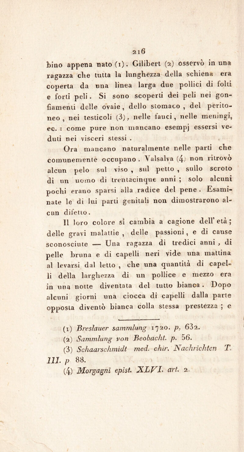 bino appena nato(i). Gilibert (2) osservo in una ragazza cbe tutta la lunghezza della schiena era coperta da una linea larga due pollici di folti e forti peli. Si sono scoperti dei peli nei gon- fiamenti delle ovaie , dello stomaco , del perito- neo , nei testicoli (ò), nelle fauci, nelle meningi, ec. : come pure non mancano esempj essersi ve- duti nei visceri stessi . Ora mancano naturalmente nelle parti che comunemente occupano . Valsalva (4; non ritrovò alcun pelo sul viso , sul petto , sullo scroto di un uomo di trentacinque anni ; solo alcuni pochi erano sparsi alia radice del pene . Esami- nate le di lui parti genitali non dimostrarono al- cun difetto. Il loro colore si cambia a cagione dell’età; delle gravi malattie , delle passioni , e di cause sconosciute —— Una ragazza di tredici anni , di pelle bruna e di capelli neri vide una mattina al levarsi dal letto , che una quantità di capel- li della larghezza di un pollice e mezzo era in una notte diventata del tutto bianca . Dopo alcuni giorni una ciocca di capelli dalla parte opposta diventò bianca colla stessa prestezza ; e (1) Breslauer sammlimg 1720. p, 632. (2) Sammlung voti Beobacht. p. 56. (3) Schaarschmidt med. chii\ Nachrichten X 111. P 88. (4) Morgagni epist. XLV^L art. 2,