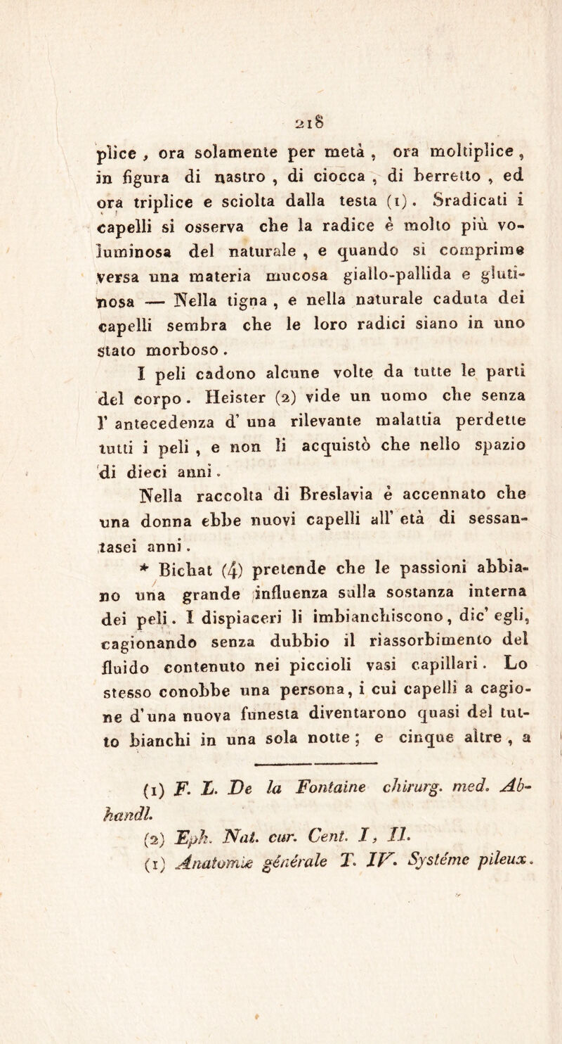 pììce , ora solamente per metà , ora moltiplice , in figura di nastro , di ciocca , di berretto , ed ora triplice e sciolta dalla testa (i). Sradicati i capelli si osserva cbe la radice è molto più vo- luminosa del naturale , e quando si comprime versa una materia mucosa giallo-pallida e gluti- nosa — Nella tigna , e nella naturale caduta dei capelli sembra cbe le loro radici siano in uno Stato morboso. I peli cadono alcune volte da tutte le parti del corpo . Heister (2) vide un uomo cbe senza Y antecedenza d’ una rilevante malattia perdette tutti i peli , e non li acquistò cbe nello spazio di dieci anni. Nella raccolta di Breslavia è accennato cbe una donna ebbe nuovi capelli all’ età di sessan- tasei anni. * Bicbat (4) pretende cbe le passioni abbia- no una grande influenza sulla sostanza interna dei peli. I dispiaceri li imbianchiscono, die’egli, cagionando senza dubbio il riassorbimento del fluido contenuto nei piccioli vasi capillari. Lo stesso conobbe una persona, i cui capelli a cagio- ne d’una nuova funesta diventarono quasi del tut- to bianchi in una sola notte ; e cinque altre , a (1) F. L. De la Fontaine chirurg. me do Ab- hctndl. (2) Epk. Nat. cur. Cent. I, 11.