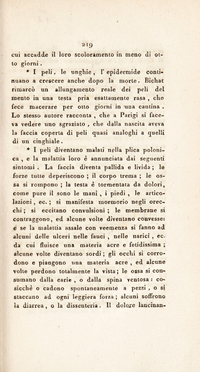 cui accadde il loro scoloramento in meno di ot- to giorni. * I peli, le ungine , 1’ epidermide conti* nuano a crescere anche dopo la morte. Bichac rimarcò un allungamento reale dei peli del mento in una testa pria esattamente rasa , che fece macerare per otto giorni in una cantina * Lo stesso autore racconta , che a Parigi si face- va vedere uno sgraziato , che dalla nascita aveva la faccia coperta di peli quasi analoghi a quelli di un cinghiale. * I peli diventano malati nella plica poloni- ca , e la malattia loro è annunciata dai seguenti sintomi . La faccia diventa pallida e livida ; le forze tutte deperiscono ; il corpo trema ; le os- sa si rompono ; la testa è tormentata da dolori, come pure il sono le mani , i piedi , le artico- lazioni , ec. ; si manifesta mormorio negli orec- chi ; si eccitano convulsioni ; le membrane si contraggono, ed alcune volte diventano convesses e se la malattia assale con veemenza si fanno ad alcuni delle ulceri nelle fauci , nelle narici , ec. da cui fluisce una materia acre e fetidissima ; alcune volte diventano sordi ; gli occhi si corro- dono e piangono una materia acre , ed alcune volte perdono totalmente la vista; le ossa si con- sumano dalla carie , o dalla spina ventosa : co- sicché o cadono spontaneamente a pezzi , o si staccano ad ogni leggiera forza ; alcuni soffrono la diarrea , o la dissenteria. Il dolore lancinan-