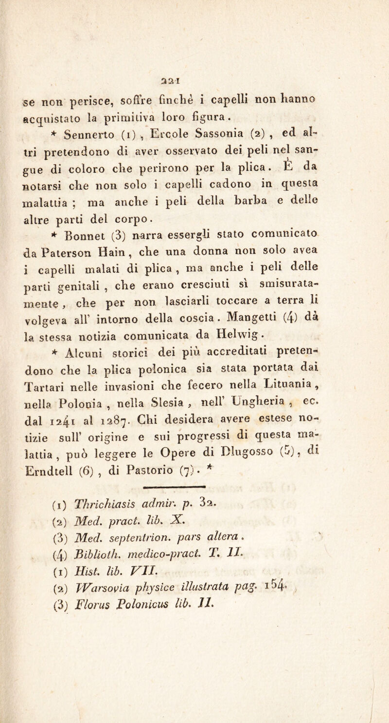 321 se non perisce, soffre finché i capelli non hanno acquistato la primitiva loro figura. * Sennerto (i) , Ercole Sassonia (2) , ed al- tri pretendono di aver osservato dei peli nel san- gue di coloro che perirono per la plica. E da notarsi che noti solo i capelli cadono in questa malattia ; ma anche i peli della barba e delle altre parti del corpo. * Bonnet (3) narra essergli stato comunicato da Paterson Hain , che una donna non solo avea i capelli malati di plica , ma anche i peli delle parti genitali , che erano cresciuti sì smisurata- mente ) che per non. lasciarli toccate a terra li volgeva all’ intorno della coscia . Mangetti (4) dà la stessa notizia comunicata da Helwig. * Alcuni storici dei più accreditati preten- dono che la plica polonica sia stata portata dai Tartari nelle invasioni che fecero nella Lituania , nella Polonia , nella Slesia , nell Ungheria , ec. dal 1241 al 1287. Chi desidera avere estese no- tìzie sull’ origine e sui progressi di questa ma- lattia , può leggere le Opere di Dlugosso (o), di Erndtell (6) , di Pastorio (7). * (1) Thrichiasis cidmir. p. 32. (2) Med. pract. lib. X. (3) Med. septentrion. pars altera . (4) Biblioth. medico-pract. T. li* (1) Hist. lib. VII. (2) IVarsovia physice illustrata peig* 1 ^4*