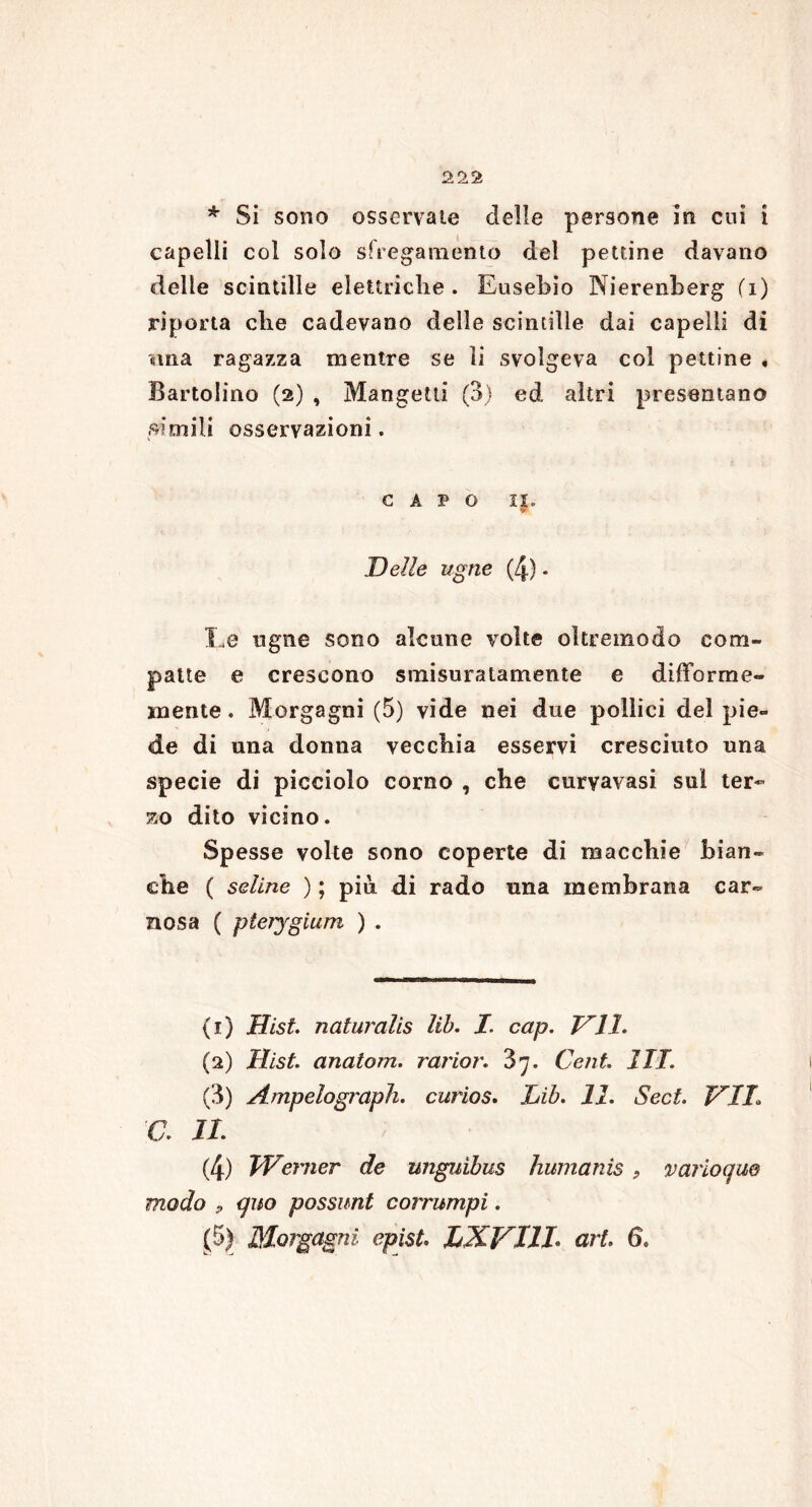 * Si sono osservale delle persone In cui i capelli col solo sfregamento del pettine davano delle scintille elettriche . Eusebio Nierenberg (1) riporta che cadevano delle scintille dai capelli di «ma ragazza mentre se li svolgeva col pettine * Bartolino (2) , Mangetli (3) ed altri presentano simili osservazioni. CAPO IX. Delle ugne (4) * !..e ngne sono alcune volte oltremodo com- patte e crescono smisuratamente e difforme- mente . Morgagni (5) vide nei due pollici del pie- de di una donna vecchia esservi cresciuto una specie di picciolo corno , che curyavasi sul ter- zo dito vicino. Spesse volte sono coperte di macchie bian- che ( seiine ) ; più di rado una membrana car- nosa ( pteìjgium ) . (x) Hist. naturalis lib. I. cap. DII. (2) Hist. anatom. rarior. 'ò’j. Cent. ITT. (3) Ampelograph. curios. Lib. 11. Sect. DIL V. IL (4) Werner de unguìbus humanis, varioqm modo P quo possimi corrumpi. (5) Morgagni epist. LXVTII art. 6.