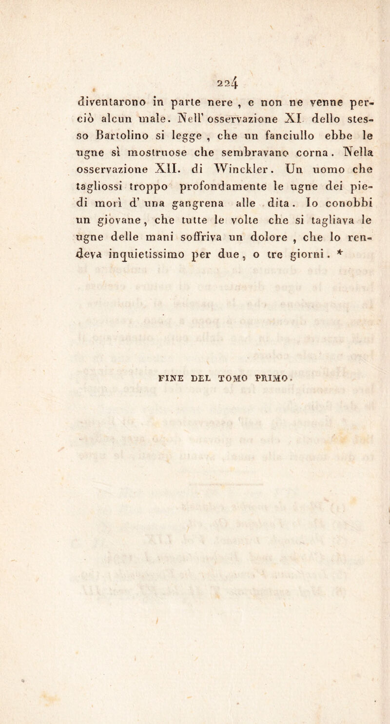 diventarono in parte nere , e non ne yenne per- ciò alcun male. Nell’osservazione XI dello stes- so Bartolino si legge , che un fanciullo ebbe le tigne sì mostruose che sembravano corna. Nella osservazione XII. di Winckler. Un uomo che tagliossi troppo profondamente le ugne dei pie- di morì d’ una gangrena alle dita. Io conobbi un giovane , che tutte le volte che si tagliava le ugne delle mani soffriva un dolore , che lo ren- deva inquietissimo per due, o tre giorni. * FINE DEL TOMO PRIMO *