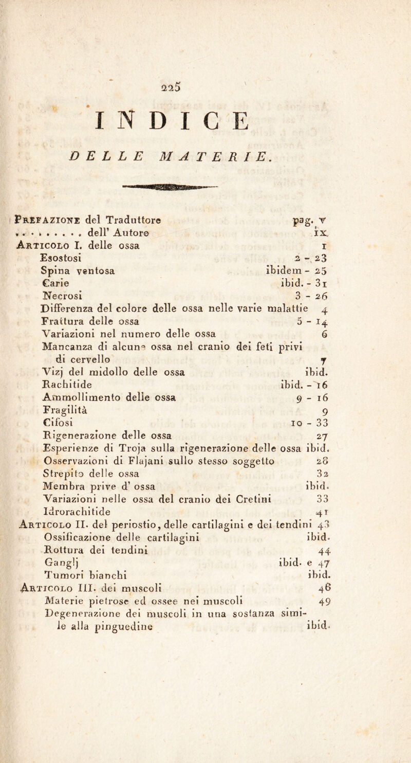 a 25 INDICE DELLE MATERIE. Prefazione del Traduttore ». dell’ Autor© Articolo I. delle ossa Esostosi Spina ventosa Carie Necrosi pag.tY IX I 2 - 23 ibidem - 25 ibid. - 31 3 - 26 Differenza del colore delle ossa nelle varie malattie 4 Frattura delle ossa 5 - 14 Variazioni nel numero delle ossa 6 Mancanza dì alcun0 ossa nel cranio dei feti privi di cervello 7 Vizj del midollo delle ossa ibid. Rachitide ibid. - 16 Ammollimento delle ossa 9-16 Fragilità 9 Cifosi io-33 Rigenerazione delle ossa 27 Esperienze di Troja sulla rigenerazione delle ossa ibid. Osservazioni di Flajani sullo stesso soggetto Strepilo delle ossa Membra prive d’ ossa Variazioni nelle ossa del cranio dei Cretini Idroracliitide Articolo II. del periostio, delle cartilagini e dei tendini 43 Ossificazione delle cartilagini Rottura dei tendini Ganglj ibid. Tumori bianchi Articolo III. dei muscoli Materie pietrose ed ossee nei muscoli Degenerazione dei muscoli in una sostanza simi- le alla pinguedine 28 32 ibid. 33 41 ibid. 44 e 47 ibid. 46 49 ibid.