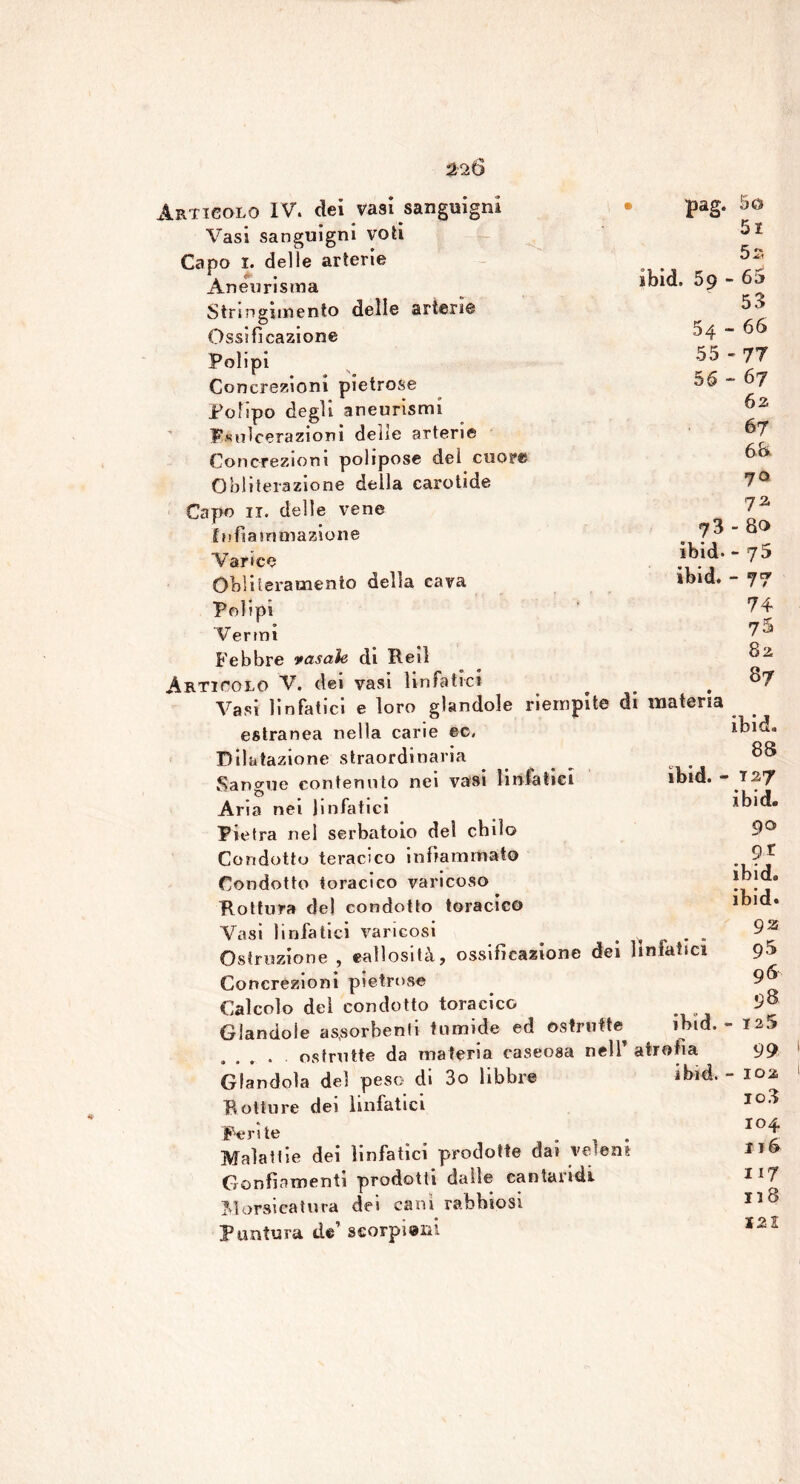 ibid. 59 - 54 55 56 73 ibid. ibid. Articolo IV. dei vasi sanguigni • pag. Vasi sanguigni voti Capo 1. delle arterie Aneurisma Stringimento delle arterie Ossificazione Polipi Concrezioni pietrose Polipo degli aneurismi Fsuìcerazioni delie arterie Concrezioni polipose del cuore Oblilerazione della carotide Capo 11. delle vene Infiammazione Varice Obliteramento della cava Polipi Vermi Febbre rasale di Rei! Articolo V. dei vasi linfatici Vasi linfatici e loro glandole riempite di materia estranea nella carie ec. Dilatazione straordinaria Sangue contenuto nei vasi linfatici ibid. - Aria nei Jin fatici Pietra nel serbatoio dei chilo Condotto teracico infiammato Condotto toracico varicoso Rottura del condotto toracico Vasi linfatici varicosi . . Ostruzione , callosità, ossificazione dei linfatici Concrezioni pietrose Calcolo del condotto toracico _ Glandole assorbenti tumide ed ©strutte ibtd. - .... ostruite da materia caseosa nell’ atrofia Glandola del peso di 3o libbre ibid. - Rotture dei linfatici Perite ... Malattie dei linfatici prodotte dai veleni Gonfiamenti prodotti dalle cantaridi Morsicatura dei cani rabbiosi Puntura de’ scorpioni 50 51 5 2 65 53 - 66 '77 - 67 62 67 66 7° 72 - 80 - 75 - 77 74 75 82 87 ibid. 88 127 ibid. 90 9 r ibid. ibid. 92 95 96 125 99 102 103 104 I j6 117 118 J2 2