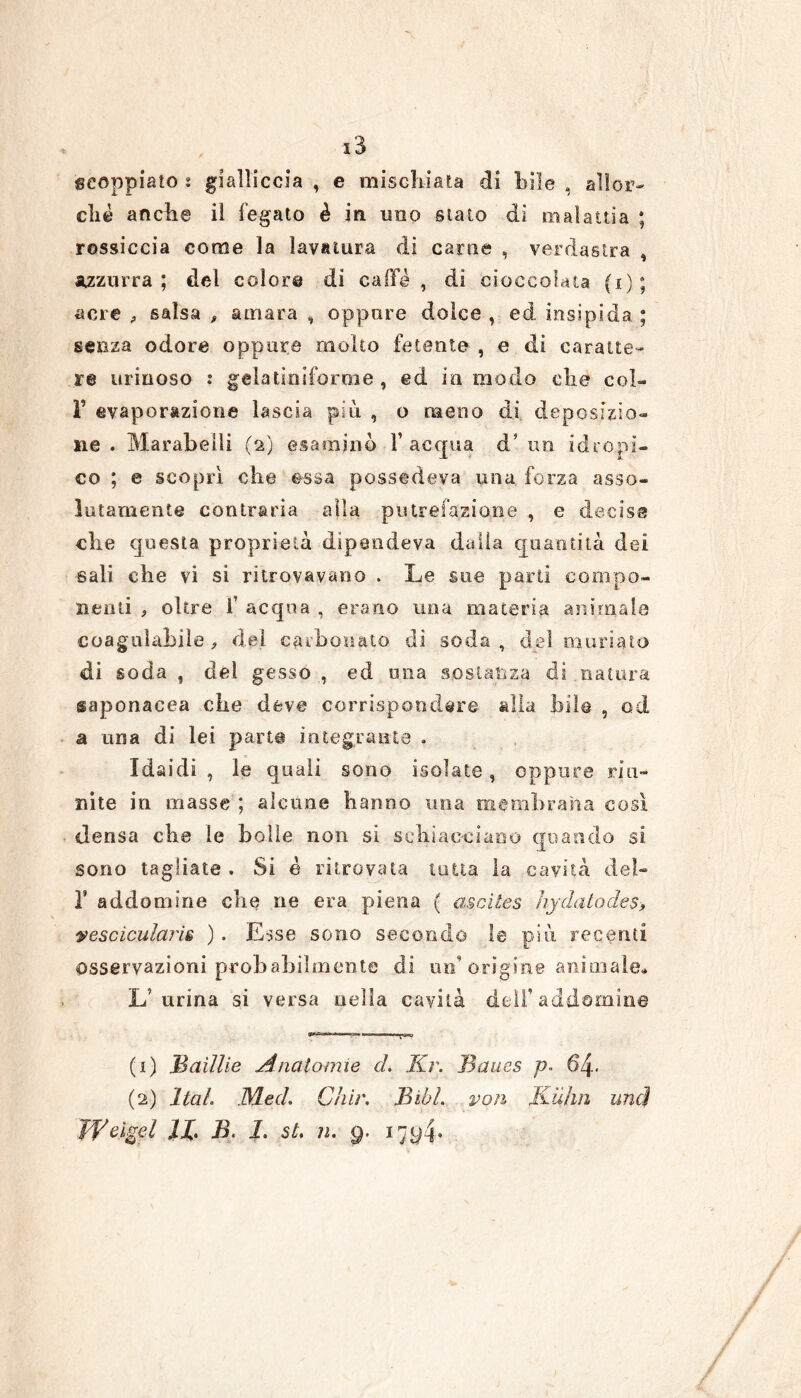 scoppiato s gialliccia , e mischiata di bile , aìlor- cliè anche il fegato è in uno stato di malattia ; rossiccia come la lavatura di carne , verdastra , azzurra; del color© di caffè , di cioccolata (i); acre , salsa # amara , oppure dolce , ed insipida ; senza odore oppure molto fetente , e di caratte- re urinoso : gela Uniforme , ed in modo che col- F evaporazione lascia più , o meno di deposizio- ne . Marabelìi (2) esaminò l’acqua d’ un idropi- co ; e scoprì che essa possedeva una forza asso- lutamente contraria alla putrefazione , e decisa che questa proprietà dipendeva dalla quantità dei sali che vi si ritrovavano . Le sue parti compo- nenti , oltre 1’ acqua , erano una materia animale coagulabile , del carbonato di soda , del mudato di soda , del gesso , ed una sostanza di,natura saponacea che deve corrispondere alla bile , od a una di lei pari© integrati te . Idaidi , le quali sono isolate, oppure riu- nite in masse ; alcune hanno una membrana così densa ebe le bolle non si schiacciano quando si. sono tagliate . Si è ritrovata tutta la cavità del- F addomine che ne era piena ( asciles hydatocles> vescìcularis ) . Esse sono secondo le più recanti osservazioni probabilmente di un'orìgine animale. L’urina si versa nella cavità dell’addomine (1) Badile Anatomie (2) hai Med. Ch'ir. WCigel JX B. 1. st. ìi. 9. d. Kr. Baues p. 61 Bill, voli Kuhn uy4- uncì n. 9-