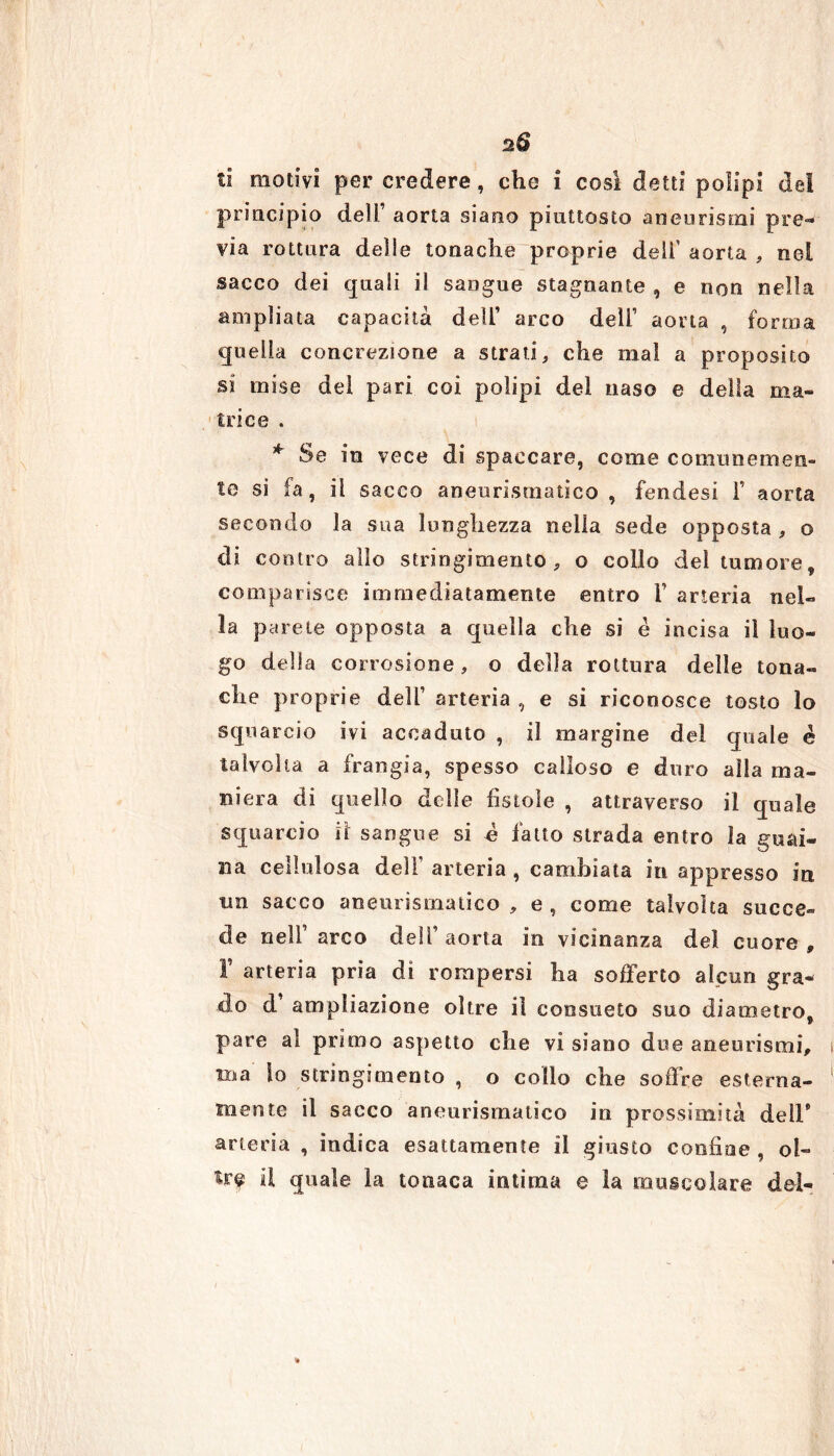 ti motivi per credere, che i cosi detti polipi de! principio dell’ aorta siano piuttosto aneurismi pre- via rottura delle tonache proprie deli’ aorta , nel sacco dei quali il sangue stagnante , e non nella ampliata capacità deli’ arco deli’ aorta , forma quella concrezione a strati, che mai a proposito si mise del pari coi polipi del naso e della ma- trice . * Se in vece di spaccare, come comunemen- te si fa, il sacco aneurismatico , fendesi f aorta secondo la sua lunghezza nella sede opposta , o di contro allo stringimento , o collo del tumore, comparisce immediatamente entro V arteria nel- la parete opposta a quella che si è incisa il luo- go della corrosione, o della rottura delle tona- che proprie dell1 arteria , e si riconosce tosto lo squarcio ivi accaduto , il margine del quale c talvolta a frangia, spesso calloso e duro alla ma- niera di quello delle fistole , attraverso il quale squarcio il sangue si e fatto strada entro la gusti- si a cellulosa dell’ arteria , cambiata in appresso in trn sacco aneurismatico , e , come talvolta succe- de nell1 arco dell’aorta in vicinanza del cuore, F arteria pria di rompersi ha sofferto alcun gra- do d1 ampìiazione oltre il consueto suo diametro, pare al primo aspetto che vi siano due aneurismi, ma lo stringimento , o collo che soffre esterna- mente il sacco aneurismatico in prossimità dell* arteria , indica esattamente il giusto confine , ol- il quale ìa tonaca intima e la muscolare del- %