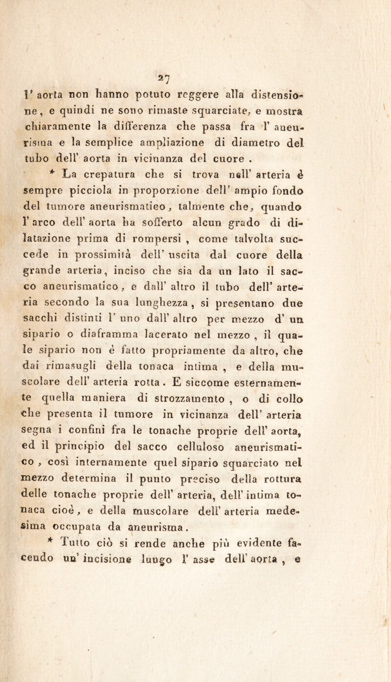 S7 1? aorta non hanno potuto reggere alla distensio® ne, e quindi ne sono rimaste squarciate, e mostra chiaramente la differenza che passa fra T aneti® risma e la semplice ampliazione di diametro del tubo deli’ aorta in vicinanza del cuore « * La crepatura che si trova nell’ arteria é sempre picciola in proporzione deli’ ampio fondo del tumore aneurismatico , talmente che, quando F arco dell’ aorta ha sofferto alcun grado di di- latazione prima di rompersi , come talvolta suc- cede in prossimità dell’ uscita dal cuore della grande arteria, inciso che sia da un lato il sac- co aneurismatico , e dall’ altro il tubo dell’ arte- ria secondo la sua lunghezza , si presentano due sacchi distinti 1 uno dall’ altro per mezzo d’ un sipario o diaframma lacerato nel mezzo , il qua- le sipario non è fatto propriamente da altro, che dai rimasugli della tonaca intima , e della mu- scolare dell’ arteria rotta . E siccome estèrnamen- te quella maniera di strozzamento , o di collo che presenta il tumore in vicinanza dell’ arteria segna i confini fra le tonache proprie delf aorta9 ed il principio del sacco celluloso aneurismati- co , così internamente quel sipario squarciato nei mezzo determina il punto preciso della rottura delle tonache proprie dell’ arteria, deli’ intima to- naca cioè , e della muscolare dell’ arteria mede- sima occupata da aneurisma. * Tutto ciò si rende anche più evidente fa- cendo un’ incisione lungo 1* asse dell’ aorta , e