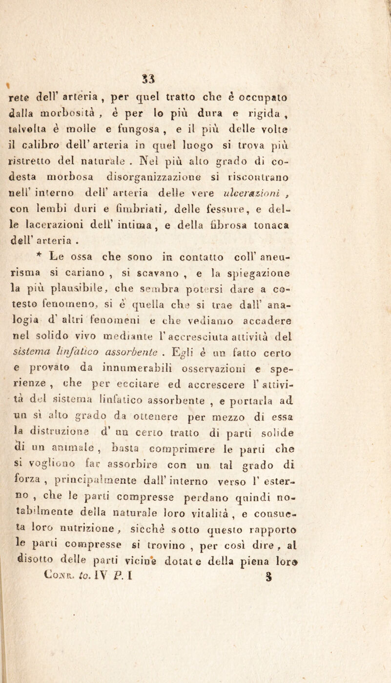 ss I rete dell’ arteria , per quel tratto clie é occupato dalla morbosità , è per lo più dura e rigida , talvolta è molle e fungosa , e il più delle volte il calibro dell’ arteria in quel luogo si trova più ristretto del naturale . Nel più alto grado di co- desta morbosa disorganizzazione si riscontrano nell’ interno deli1 arteria delle vere ulcerazioni , con lembi duri e fimbriati, delle fessure, e del- le lacerazioni dell’ intima, e della fibrosa tonaca dell’ arteria . * Le ossa che sono in contatto coll’ aneu- risma si cariano , si scavano , e la spiegazione la più plausibile, che sembra potersi dare a co- testo fenomeno, si è quella che si trae dall’ ana- logia d’ altri fenomeni e die vediamo accadere nel solido vivo mediante l1 accresciuta attività del sistema linfatico assorbente . Egli é un fatto certo e provato da innumerabiìi osservazioni e spe- ranze , che per eccitare ed accrescere V attivi- tà dd sistema linfatico assorbente , e portarla ad un sì alto grado da ottenere per mezzo di essa la distruzione d un certo tratto di parti solide di un animale , basta comprimere le parti che si vogliono far assorbire con un tal grado di forza , principalmente dall’ interno verso 1’ ester- no , che le pani compresse perdano quindi no- labilmente della naturale loro vitalità , e consue- ta loro nutrizione, sicché sotto questo rapporto le parti compresse si trovino , per così dire , al disotto delle parti vicine dotate della piena lor® Cowr. to. IV P. I 3