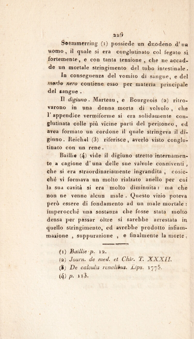 22$ Soemmerring (i) possiede un duodeno d5 im ìiomo , il quale si era conglutinato col legato sì fortemente, e con tanta tensione, che ne accad- de un mortale stringimento del tubo intestinale. In conseguenza del vomito di sangue, e del morbo nero contiene esso per materia principale del sangue . Il digiuno. Marteau , e Bourgeois (2) ritro- varono in una donna morta di volvolo , che 1’ appendice vermiforme si era solidamente con- glutinata colle più vicine parti del peritoneo , ed avea formato un cordone il quale stringeva il di- giuno . Reichel (3) riferisce , averlo visto conglu- tinato con un rene . Baillie (4) vide il digiuno stretto internamen- te a cagione d una delle sue valvole conniventi* che si era straordinariamente ingrandita , cosic- ché vi formava un molto rialzato anello per cui la sua cavità si era molto diminuita : ma che non ne venne alcun male . Questo vizio poteva però essere di fondamento ad un male mortale : imperocché una sostanza che fosse stata molto densa per passar oltre si sarebbe arrestata in quello stringimento, ed avrebbe prodotto infiam- mazione , suppurazione , e finalmente la morte , (1) Badile p. 12. 12) Jouni. de nied. et Chir. T. XXXII. ($) De calculis renalibus. Lips> 1776.