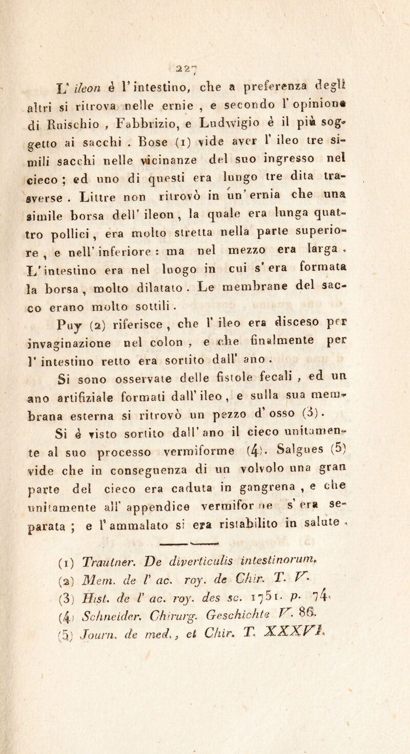 22^ 4 Ij iìeon è 1* intestino, die a preferenza degli altri si ritrova nelle ernie , e secondo Y opinion® di Rifischio , Fabbrizio, e Ludwigio è il pim sog* getto ai saccbi . Rose (i) vide aver 1 ileo tre si- mili sacebi nelle vicinanze del suo ingresso nel cieco ; ed uno di questi era lungo tre dita tra- sverse . Littre non ritrovò in un’ernia die una situile borsa dell ileon , la quale era lunga quat- tro pollici , era molto stretta nella parte superio- re , e nell’ inferiore : ma nel mezzo era larga » L’intestino era nel luogo in cui s’era formata la borsa , molto dilatato . Le membrane del sac- co erano molto sottili. Puy (2) riferisce , die 1 ileo era disceso ptp invaginazione nel colon , e die finalmente per F intestino retto era sortito dall’ ano . Si sono osservate delle fistole fecali , ed un ano artifiziale formati dall’ ileo , e sulla sua meni» brana esterna si ritrovò un pezzo d osso (3). Si è visto sortito dall’ano il cieco unitamen- te al suo processo vermiforme (4)- Salgues (5) vide che in conseguenza di un volvolo una gran parte del cieco era caduta in gangrena , e die unitamente all’ appendice vermifor ne s era se~ parata ; e Y ammalato si era ristabilito in salate » .... N », , .. mwrp* (1) Trautner. De diverticulis inlestìnorumf (2) Meni. de V ac. roy. de Ch'ir. T. V- (3) Hist. de r ac. roy. des se. 1751- P- 14’- (4j Schneider. Ghirurg. Geschichte Tr. 86. (5) Jolì ni. de med.} et Chir. I\ \ /