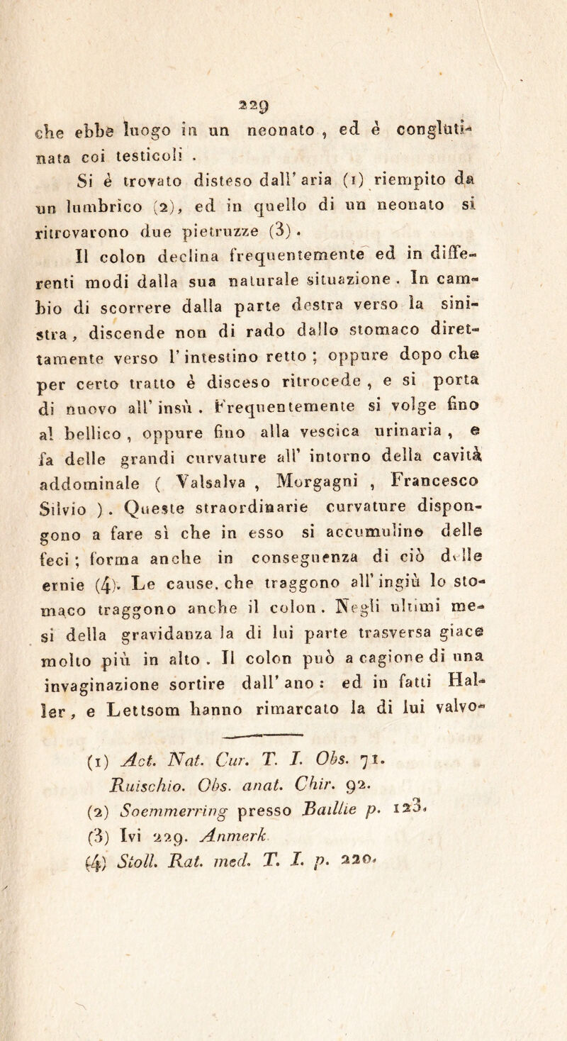 elie ebbe luogo in un neonato , ed è con gititi nata coi testicoli . Si è trovato disteso dall’aria (i) riempito da un 1 timbrico (2), ed in quello di un neonato si ritrovarono due pietruzze (3) . Il colon declina frequentemente ed in diffe- renti modi dalla sua naturale situazione . In cam- bio di scorrere dalla parte destra verso ìa sini- stra, discende non di rado dallo stomaco diret- tamente verso r intestino retto ; oppure dopo eli© per certo tratto è disceso ritrocede , e si porta di nuovo all’insù . Frequentemente si volge lino al bellico , oppure fino alla vescica urinaria , e fa delle grandi curvature all’ intorno delia cavità addominale ( Vaisalva , Morgagni , Francesco Silvio ) . Queste straordinarie curvature dispon- gono a fare sì ebe in esso si accumulino delle feci; forma anche in conseguenza di ciò d* Ile ernie (4)* Le cause, che traggono all’ingiù lo sto- maco traggono anche il colon. Negli ultimi me- si della gravidanza la dì lui parte trasversa giace molto più in alto. Il colon può a cagione di una invaginazione sortire dall’ ano : ed in fatti Mai- ler , e Lettsom hanno rimarcato la di lui valve- (1) Ad Nat. Cur. T. I. Ohs. 71. Ruischio. Qbs. anat. Chir. 92. (2) Soemmerring presso Radile p. i20« (3) Ivi 229. Anmerk (4) Sto lì. Rat. med. T. I. p. 220* \