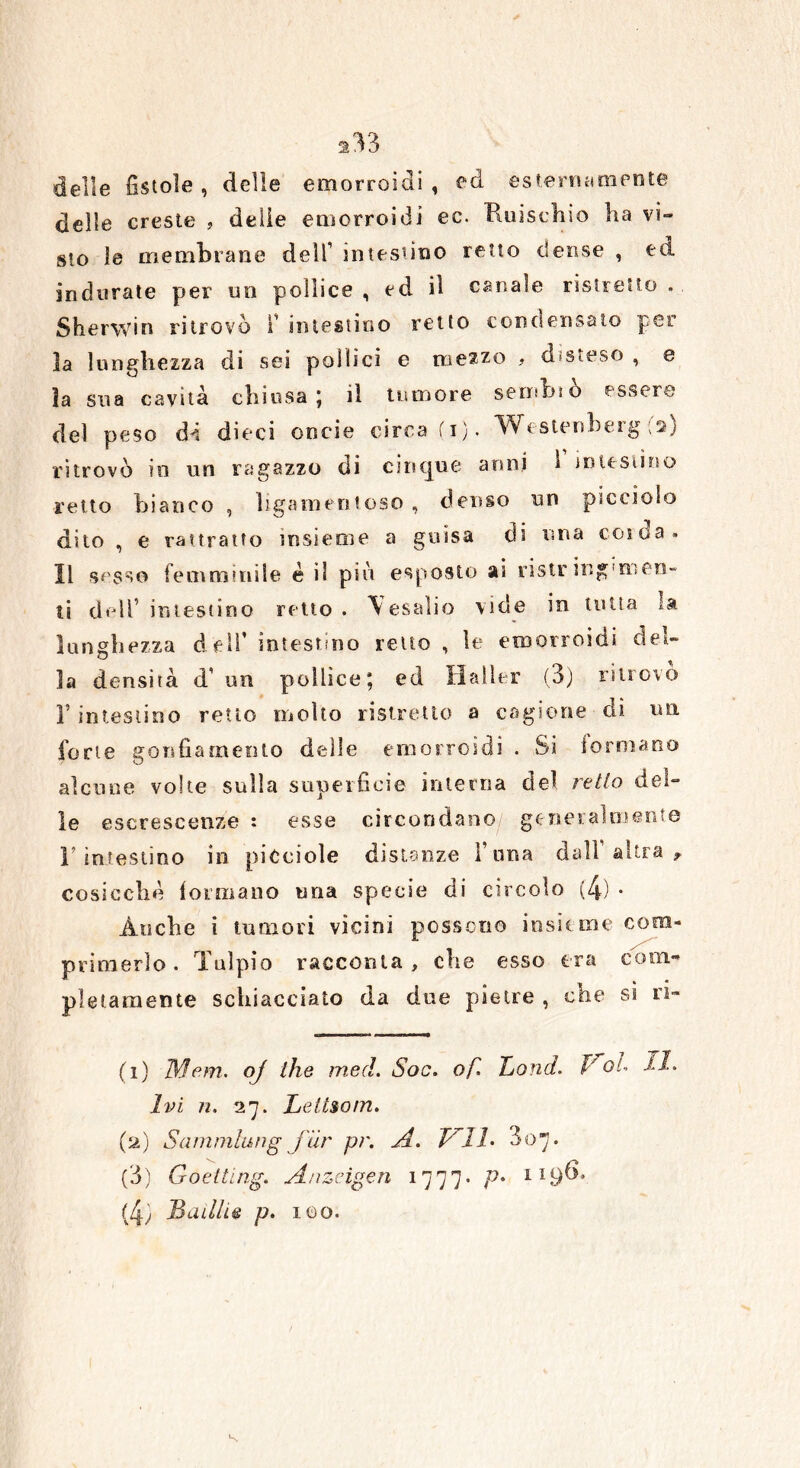 ^33 delle fistole , delle emorroidi, ed esternamente delle creste , delie emorroidi ec. Ruischio ha vi- sto le membrane dell1 2 3 4 intestino retto dense , ed indurate per un pollice , ed il canale ristretto . Sherwin ritrovò i intestino retto condensato per la lunghezza di sei pollici e mezzo , disteso , e ìa sua cavità chiusa; il tumore seminò essere del peso di dieci oncie circa fi). Westenberg ;a) ritrovò in un ragazzo di cinque anni 1 intestino retto bianco , ligamentoso , denso un picciolo dito , e ritratto insieme a guisa eli una coida» Il sesso femminile é il più esposto ai ristr ing'men- ti dell’ intestino retto. Yesalio vide in tutta la lunghezza dell* intestino retto , le emorroidi del- la densità d’ un pollice; ed Halìer (3) ritrovo F intestino retto molto ristretto a cagione di un forte gonfiamento delle emorroidi . Si Sormano alcune volte sulla superficie interna del retto del- le escrescenze : esse circondano generalmente l’intestino in piCciole distanze Fuma dall’altra* cosicché formano una specie di circolo (4) * Anche i tumori vicini possono insieme com- primerlo. Talpio racconta , che esso tra coìti» pigramente schiacciato da due pietre , che si ri- (1) Mem. oj thè med. Soo. of. Tjond. P oh II- Ivi n. 27. Lettsom. (2) Sammlung jur pr. A. Vlh 307. (3) Goetting. A/izeigen 1777* P* 119^* (4) Builhe p. 100.