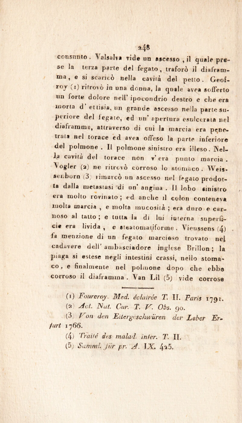 consunto . \alsaìv* vide un ascesso , il quale pre- se la terza parte del fegato, traforò il diafram- ma , e si scaricò nella cavità del petto . Geof- roy ^i) ritrovo in una donna, la quale avea sofferto no forte dolore nell’ ipocondrio destro e che era morta d ettisia, un grande ascesso nella parte su- pcriore del fegato, ed un' apertura esulcerata nel diaframma, attraverso di cui la marcia era pene- trata nel torace ed avea offeso la parte inferiore del polmone . Il polmone sinistro era illeso. Nel- ia cavità del torace non v’ era punto marcia . \ogler (2) ne ritrovò corroso lo stomaco . Weis- senborn (3; rimarcò un ascesso nel fegato prodot- ta dalla metastasi di un’ angina . Il lobo sinistro et a molto i ovinato j ed anche il colon conteneva molta marcia , e molta mucosità ; era duro e car- noso al tatto ; e tutta, la di lui io terna superfi- cie era livida , e steatomatifonne . Vieussens (4) ià menzione di un fegato marcioso trovato nei cadavere deli’ambasciadore inglese Brillon ; la piaga si estese negli intestini crassi, nello stoma- co , e finalmente nel polmone dopo che ebbe corroso il uiaframina . Van Lil (5j vide corrose (1) Fourcroj. ilYLed. éclairóe T. II. Paris 1791. (2) Act. Nat Cur. T. V. Oòs. 90. (3, Fon den Eiicrgcschwiìren der Leber Er- furt 17 66. (4) Traile des malad. inier. T. IL