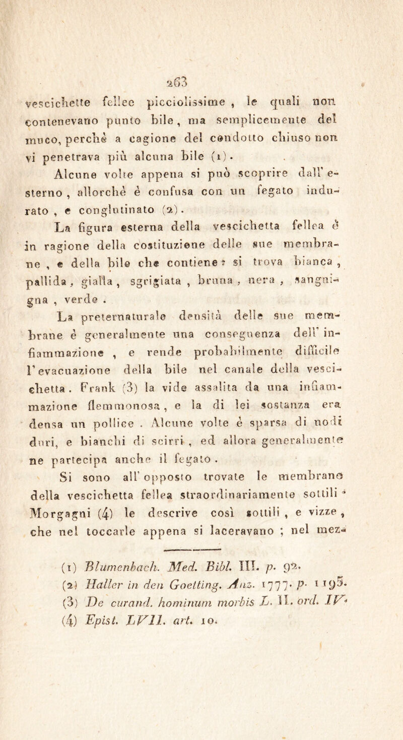 Vescichette felice picciolissitne , le quali non Contenevano punto bile , ma semplicemente del muco, perché a cagione del condotto chiuso non vi penetrava più alcuna bile (1). Alcune volte appena si può scoprire dall e- sterno , allorché è confusa con un legato indu- rato , e conglutinato (2). La figura esterna della vescichetta febea è in ragione della costituzione delle sue membra- ne , « della bil© che contiene? si trova bianca, pallida, gialla, sgrigiata , bruna, nera , sangui- gna , verde . La preternaturale densità delle sue mem- brane é generalmente una conseguenza dell' in- fiammazione , e rende probabilmente difficile l’evacuazione delia bile nel canale della vesci- chetta. Frank (3) la vide assalita da una infiam- mazione flemmonosa , e la di lei sostanza era densa un pollice . Alcune volte è sparsa dì nodi duri, e bianchi di scirri , ed allora generalmente ne partecipa anche il fegato . Si sono alF opposto trovate le membrane della vescichetta fellea straordinariamente sottili * Morgagni (4) le descrive così sottili, e vizze, che nel toccarle appena si laceravano ; nel mez-' (1) JMumcnbach. JSTed. Bibl. III. P• <P* (2) Mailer in dea Goelting. Anz. 1777* P‘ 1 T9:>° (3) De curami, hominum morbis Tj, IL ord. HA* (4) Epist. JjVIL art, io.