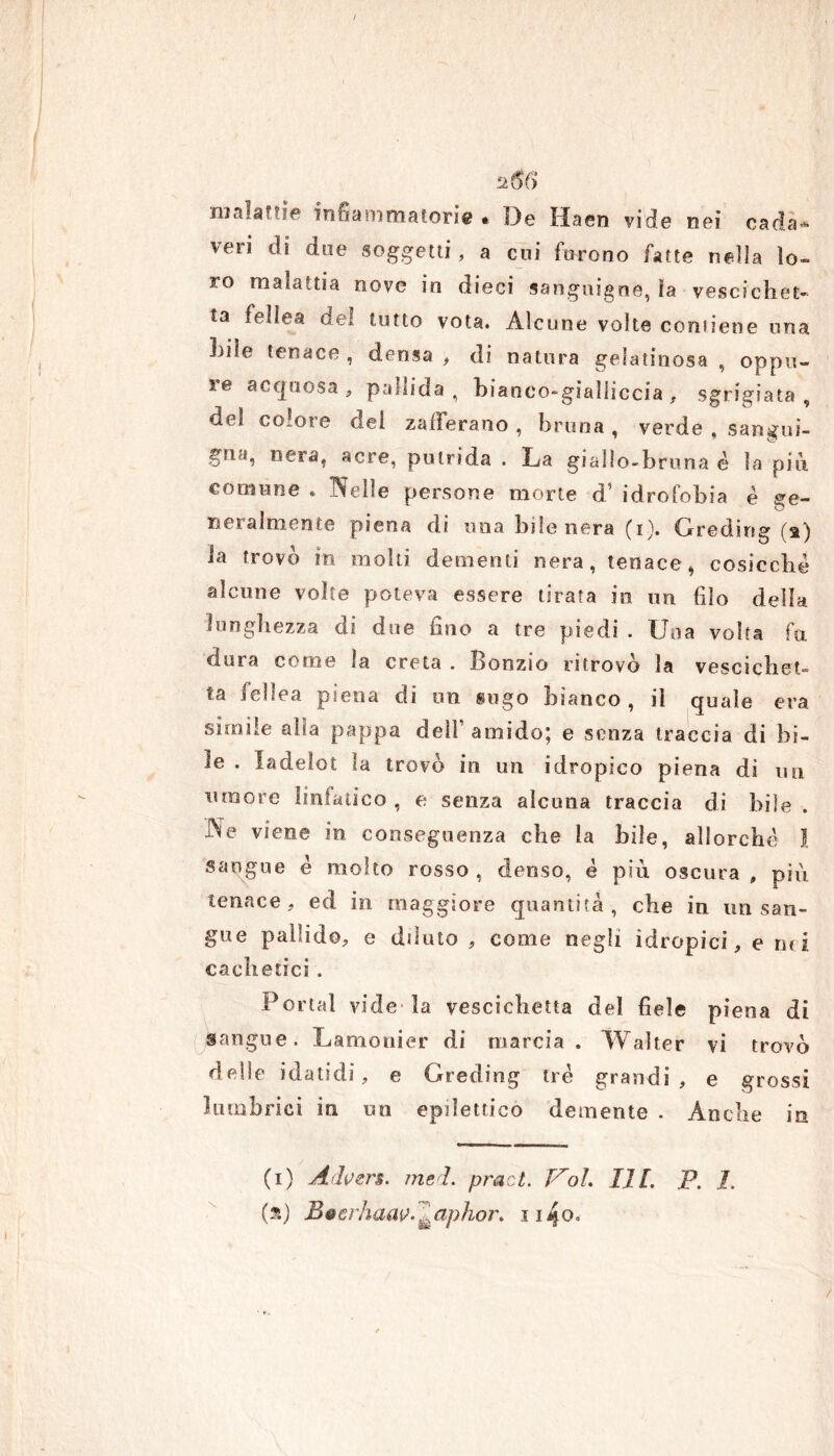 256 malattie infiammatorie * De Haen vide nei cada* veri di due soggetti, a cui furono fatte nella lo- ro malattia nove in dieci sanguigne, ìa vescichet- ta febea del tutto vota. Alcune volte contiene una Lite tenace , densa , di natura gelatinosa , oppu- re acquosa , pallida, bianco-gialliccia , sgrigiata , del colore del zafferano , bruna , verde , sangui- gfta, nera, acre, putrida . La giallo-bruna è la più. comune . Nelle persone morte d’ idrofobia è ge- neralmente piena di una bile nera (i). Gredirig (a) la trovo in molti dementi nera, tenace* cosicché alcune volte poteva essere tirata io un filo della lunghezza dì due fino a tre piedi . Una volta fa dura come la creta . Bonzio ritrovo la vescichet- te febea piena di un sugo bianco, il quale era simile alla pappa dell amido; e senza traccia di bi- le . ladelot la trovo in un idropico piena di un umore linfatico , e senza alcuna traccia di bile Ne viene in conseguenza che la bile, allorché I sangue é molto rosso, denso, é più oscura , più tenace, ed in maggiore quantità, che in un san- gue pallido, e dilato , come negli idropici, e mi cadi etici . Portai vide* la vescichetta del fiele piena di Sangue. Lamonier di marcia. Walter vi trovò delle idatidi, e Greding tré grandi , e grossi lumbrici in un epilettico demente . Anche in \ (i) Advers. ?nei. pract. Voi. 1.1 fi. p. I. (a) BeerhaaV'&aphor, iiijo.