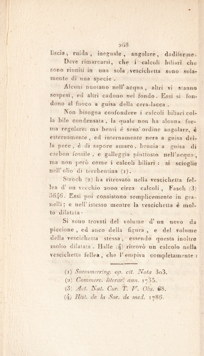 liscia, micia, ineguale, angolare, dadiforme. Deve rimarcarsi, che i calcoli biliari clic , sono riuniti in una sola vescichetta sono sola- mente di una specie . Alcuni nuotano nell' acqua , altri vi stanno sospesi , ed altri cadono nel fondo . Essi si fon- dono ai fuoco a guisa della cera-lacca . Npn bisogna confondere i calcoli biliari col- la bile condensata , la quale non ha alcuna for- ma regolare: ma bensì é senz’ ordine angolare, è esternamente , ed internamente nera a guisa del- la pece , è di sapore amaro, brada a guisa di carbon fossile, e galleggia piuttosto nell’acacia, ina non però come ì calcoli biliari : si scioglie Bell’olio di terebentina (i). Strócii (2) ha ritrovato nella vescichetta fel- ina. d’ un vecchio 2000 circa calcoli , Faseh (3) ód/fb. Essi poi consistono semplicemente in gra- nelli; e nell’istesso mentre la vescichetta è mol- to dilatata * Si sono trovati del volume d’ un uovo da piccione , ed anco della figura , e del toluene della vescichetta stessa , essendo questa inoltre molto dilatata . Halle (4) ritrovò un calcolo nella vescichetta febea, che l’empiva completamente : (1) Soemmerrìng. op. cit. Nota 3o3. (2) Coni mere, /iterar! ami. 1705. (3) Ad. Nat. Cur. T. N. Obs. €8.