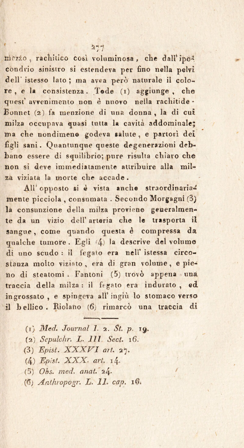 condrio sinisiro si estendeva per fino nella pelvi dell istesso lato | ma avea però naturale il colo** re , e la consistenza. T©de (1) aggiunge, che quest’ avvenimento non è nuovo nella racliitide * Bonnet (2) fa menzione di una donna , la di cui milza occupava quasi tutta la cavità addominale; ma die nondimeno godeva salute , e partorì dei figli sani. Quantunque queste degenerazioni deb® bano essere di squilibrio; pure risulta chiaro che non si deve immediatamente attribuire alla mih* za viziata la morte eli e accade « Air opposto si è vista aneli® straordinaria^ mente picciola , consumata . Secondo Morgagni (3) la consunzione della milza proviene generalmen- te da un vizio dell’ arteria che le trasporta il sangue , come quando questa è compressa da qualche tumore . Egli <'4o la descrive del volume di uno scudo : il fegato era neli’ ìstessa circo- stanza molto viziato , era di gran volume , e pie- no di steatomi . Fantoni (5) trovò appena una traccia della milza: il fegato era indurato, ed ingrossato , e spingeva all’ ingiù lo stomaco verso il bellico. Ridano (6j rimarcò una traccia di (1) MecL Journal 1. 2. p. 19. (2) Sepulcìir. L. IH Sect. 16. (3) Epist. XXXVI art. 27. (4) Epist. XXX. art. 14. (5) Obs. mecì. anat. 24* (fì) Anthropogr. L. IL cap. iOì