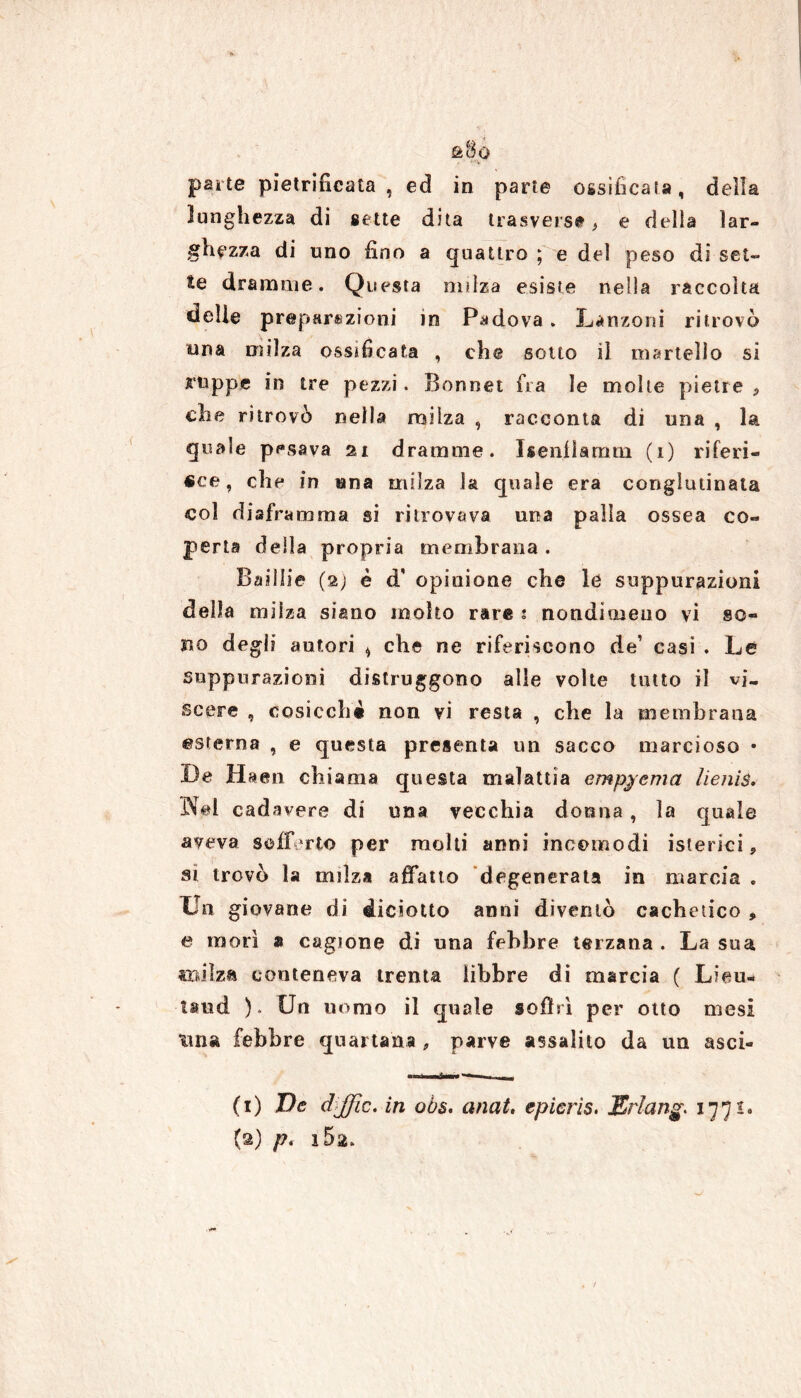 lunghezza di sette dita trasversi, e della lar- ghezza di uno fino a quattro ; e del peso di set- te dramme. Questa milza esiste nella raccolta delle preparazioni in Padova . Lanzoni ritrovò una milza ossificata , che sotto il martello si ruppe in tre pezzi. Bonnet fra le molte pietre ? che ritrovò nella milza , racconta di una , la quale pesava 21 dramme. Isenflamtn (1) riferi- sce, che in una milza la quale era conglutinata col diaframma si ritrovava una palla ossea co- perta della propria membrana . Badile (2) è d' opinione che le suppurazioni della milza siano molto rare 1 nondimeno vi so- no degli autori * che ne riferiscono de’ casi . Le suppurazioni distruggono alle volte tutto il vi- scere , cosicché non vi resta , che la membrana esterna , e questa presenta un sacco marcioso • De H aen chiama questa malattia empiema lienis. Nel cadavere di una vecchia donna , la quale aveva sofferto per molti anni incomodi isterici, si trovò la milza affatto degenerata in marcia . Un giovane di diciotto anni diventò cachetico * e morì » cagione di una febbre terzana . La sua milza conteneva trenta libbre di marcia ( L?eu« land ). Un uomo il quale soffrì per otto mesi una febbre quartana , parve assalito da un asci- 1 mini r— 11 j (1) Ve dffic. in oòs. anat, epieris. JGrlang. 1771. (2) /?. i5a.