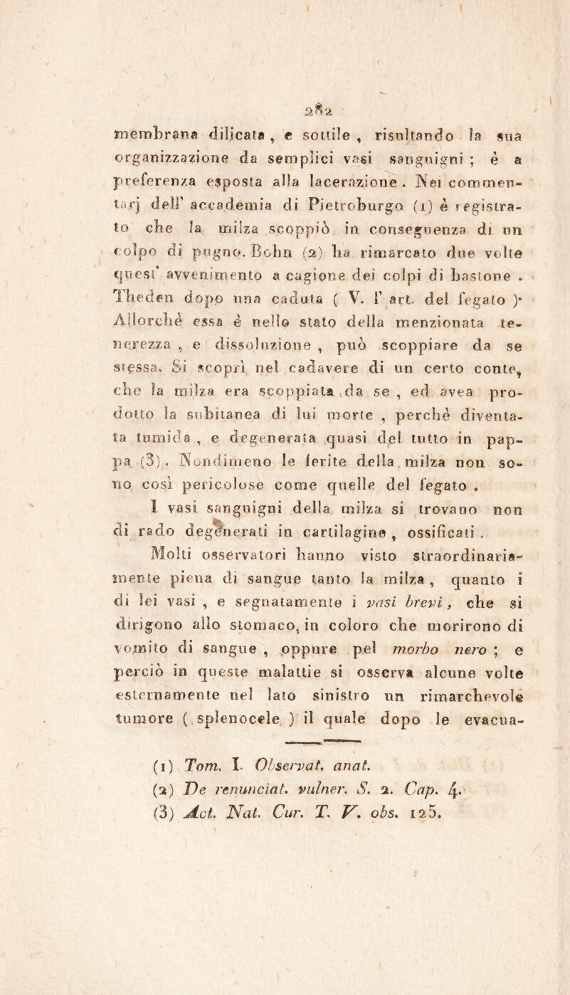 afta membrana dilicata , e sottile , risultando la sua organizzazione da semplici vasi sanguigni ; è a preferenza esposta alla lacerazione . Nei commen- tari deli’ accademia di Pietroburgo (1) è registra* to clic la milza scoppiò in conseguenza di un colpo di pugno. Bolin (2) lia rimarcato due volte t|iiest avvenimento & cagione dei colpi di bastone . Theden dopo una caduta ( V. fi art. del fegato )• Allo rebé essa è nel!© stato della menzionata te- nerezza , e dissoluzione , può scoppiare da se stessa. Si scopri nel cadavere dì un certo conte, che la milza era scoppiata da. se , ed avea pro- dotto la subitanea di lui morte , perché diventa- ta tumida , e degenerata quasi de! tutto in pap- pa (3). Nondimeno le ferite della milza non so- no cosi, pericolose come quelle del fegato . I vasi sanguigni della milza si trovano non di rado degenerati in cartilagine , ossificati . Molti osservatori hanno visto straordinaria- mente piena di sangue tanto la milza, quanto 1 di lei vasi , e segnatamente i vasi brevi, che si dirigono alio stomaco, in coloro che morirono di vomito di sangue , oppure pel morbo nero ; e perciò in queste malattie si osserva alcune volte esternamente nel lato sinistro un rimarchevole tumore ( spìenocele ) il quale dopo le evacua- (1) Tom. I. Observat, anat. (2) T)e renunciat. vulner. S. 2. Gap. 4.