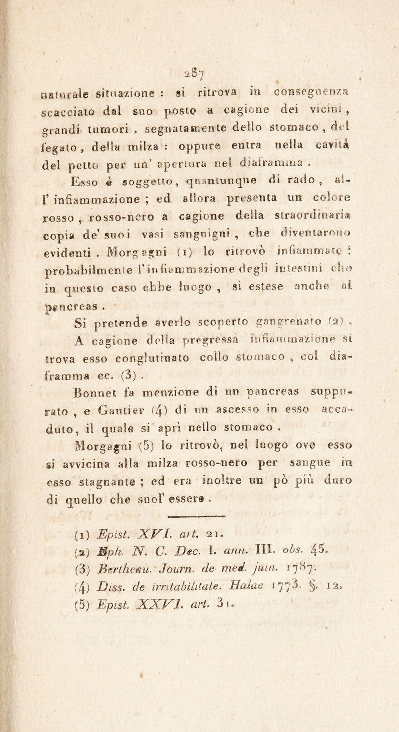 « naturale situazione : si ritrova in conseguenza scacciato dal suo posto a cagione dei vicini , grandi tumori , segnatamente dello stomaco , del fegato, deda milza: oppure entra nella cavità del petto per un’ apertura nel diaframma . Esso è soggetto, quantunque di rado, al* T infiammazione ; ed allora presenta un coloro rosso , rosso-nero a cagione della straordinaria copia de’ suoi vasi sanguigni , che diventarono evidenti . Morgagni (i) lo ritrovò infiammato S probabilmente l’infiammazione degli intestini elio in questo caso ebbe luogo , si estese anche al pancreas . Si pretende averlo scoperto gangrenato (2) , A cagione della pregressa infiammazione sì trova esso conglutinato collo stomaco , coi dia* framma ec. (3) . Bonnet fa menzione di un pancreas suppu- rato , e Gautìer (4) di un ascesso in esso acca- duto, il quale si aprì nello stomaco . Morgagni (5) lo ritrovò, nel luogo ove esso si avvicina alla milza rosso-nero per sangue in esso stagnante ; ed era inoltre un pò più duro di quello che suoi’ esser# . (1) Epist. XEJ. art. 21. fa) Mph. N. C. Dee. 1. ami. III. obs. 45» (3) Berlheau. Journ. de med. juin. 17^7. (4) Diss. de ut/(abilitale. Halae 177^- §• 12° (5) Epist. XXVI- art. 3^'