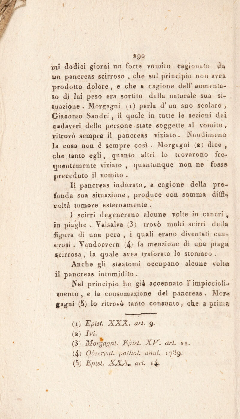 mjù pii dodici giorni un forte vomito cagionato da un pancreas scirroso , che sul principio non avea prodotto dolore , e che a cagione deli’ aumenta- to di lui peso era sortito dalla naturale sua si- tuazione . Morgagni (i) parìa d’un suo scolaro * Giacomo Sandri , il quale in tutte le sezioni dei cadaveri delle persone state soggette al vomito, ritrovò sempre il pancreas viziato. Nondimeno la cosa non é sempre così . Morgagni (a) dice , che tanto egli, quanto altri lo trovarono fre- quentemente viziato , quantunque non ne fossa preceduto il vomito « Il pancreas indurato, a cagione della pro- fonda sua situazione, produce con somma difB-* coìta tumore esternamente . I scirri degenerano alcune volte in cancri % in piaghe . Valsalva (3) trovò molti scirri della figura di una pera , i quali erano diventati canc- erosi . Vandoevern (4) fa menzione di una piaga ^cirrosa , la quale avea traforato lo stomaco . Anche gli steatomi occupano alcune volle il pancreas intumidito . Nel principio ho già accennato rimpicciolii cucino , e la consumazione del pancreas . Mor* gagoi. (5) lo ritrovò tanto consunto, che a prirnst * (t) Epist. XXX., art> g< (a) Ivi. (3) Morgagni. Epist. XV. art. i su (4) Obscrvat* palliai, (inai. ì 7 89, (5; Epist. XXX, ari. i4*