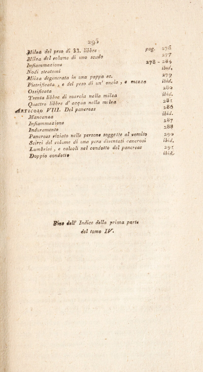 Milza del peso dì 33. libbre Milza Se! volume di uno scudo Infiammazione Nodi steatomi Milza degenerata in una pappa ec. ^ ;Pietrificala , e del peso di un’ oncia , e mezza Ossificata Trenta libbre di marcia nella milza Quattro libbre d’ acqua nella milza Vicolo Vili. Idei pancreas Mancanza infiammazione Induramento Pancreas viziato nelle persone soggette al vomito Scirri del volume di una, pera diventati cancrosi jLumlriei 3 e calcoli nel condotto del pancreas -Doppio condotte» pag. 2J& a a 7 « 277 ibi da 279 ìbìci» ìbìd. 2< &bld • 287 28$ 290 ibid, l iòid,* J$5§# dell* Indice della prima p&rU