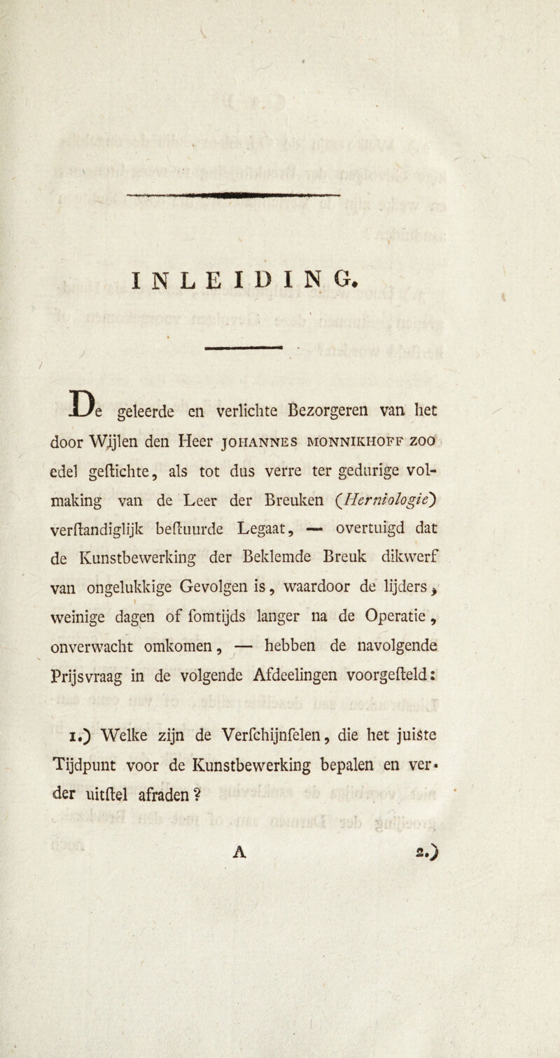 * INLEIDING. De geleerde en verlichte Bezorgeren van het door Wijlen den Heer johannes monnikhoff zoo edel geftichte, als tot das verre ter gedurige vol- making van de Leer der Breuken ('Herniologié) verftandiglijk befimurde Legaat, — overtuigd dat de Kunstbewerking der Beklemde Breuk dikwerf van ongelukkige Gevolgen is, waardoor de lijders * weinige dagen of fomtijds langer na de Operatie, onverwacht omkomen, — hebben de navolgende Prijsvraag in de volgende Afdeelingen voorgemeld: i.) Welke zijn de Verfchijnfelen, die het juiste Tijdpunt voor de Kunstbewerking bepalen en ver* der lütftel afraden?