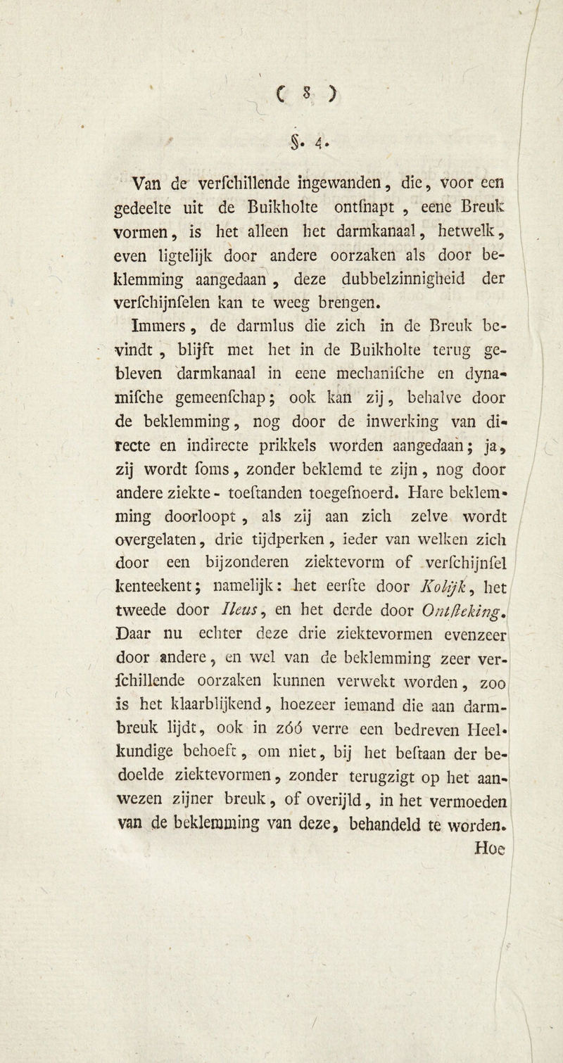 §• 4* Van de verfchillende ingewanden, die, voor een gedeelte uit de Buikholte ontfnapt , eene Breuk vormen, is het alleen het darmkanaal, hetwelk, even ligtelijk door andere oorzaken als door be- klemming aangedaan , deze dubbelzinnigheid der verfchijnfelen kan te weeg brengen. Immers , de darmlus die zich in de Breuk be- vindt , blijft met het in de Buikholte terug ge- bleven darmkanaal in eene mechanifche en dyna- mifche gemeenfchap; ook kan zij, behalve door de beklemming, nog door de inwerking van di- recte en indirecte prikkels worden aangedaan; ja, zij wordt foms, zonder beklemd te zijn, nog door andere ziekte - toeftanden toegefnoerd. Hare beklem- ming doorloopt , als zij aan zich zelve wordt overgelaten, drie tijdperken, ieder van welken zich door een bijzonderen ziektevorm of verfchijnfel kenteekent; namelijk: het eerfte door Kolijk, het tweede door Heus, en het derde door Ontflcking. Daar nu echter deze drie ziektevormen evenzeer door andere, en wel van de beklemming zeer ver- fchillende oorzaken kunnen verwekt worden, zoo is het Waarblijkend, hoezeer iemand die aan darm- breuk lijdt, ook in zóó verre een bedreven Heel- kundige behoeft, om niet, bij het beftaan der be- doelde ziektevormen, zonder terugzigt op het aan- wezen zijner breuk, of overijld, in het vermoeden van de beklemming van deze, behandeld te worden. Hoe /