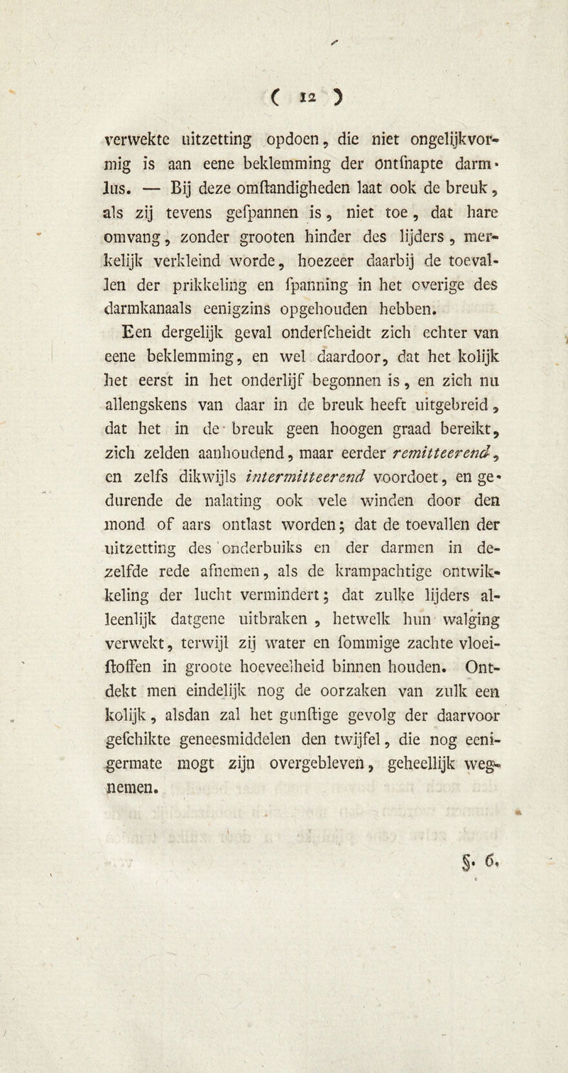 verwekte uitzetting opdoen, die niet ongelijkvor- mig is aan eene beklemming der ontfnapte darm» lus. — Bij deze omftandigheden laat ook de breuk, als zij tevens gefpannen is, niet toe, dat hare omvang, zonder grooten hinder des lijders , mer- kelijk verkleind worde, hoezeer daarbij de toeval- len der prikkeling en fpanning in het overige des darmkanaals eenigzins opgehouden hebben. Een dergelijk geval onderfcheidt zich echter van eene beklemming, en wel daardoor, dat het kolijk het eerst in het onderlijf begonnen is, en zich nu allengskens van daar in de breuk heeft uitgebreid, dat het in de breuk geen hoogen graad bereikt, zich zelden aanhoudend, maar eerder r emitteer end, en zelfs dikwijls intermitteerend voordoet, en ge- durende de nalating ook vele winden door den mond of aars ontlast worden; dat de toevallen der uitzetting des onderbuiks en der darmen in de- zelfde rede afnemen, als de krampachtige ontwik- keling der lucht vermindert; dat zulke lijders al- leenlijk datgene uitbraken , hetwelk hun walging verwekt, terwijl zij water en fommige zachte vloei- ftoffen in groote hoeveelheid binnen houden. Ont- dekt men eindelijk nog de oorzaken van zulk een kolijk, alsdan zal het gunftige gevolg der daarvoor gefchikte geneesmiddelen den twijfel, die nog eeni- germate mogt zijn overgebleven, geheellijk weg- nemen. §.