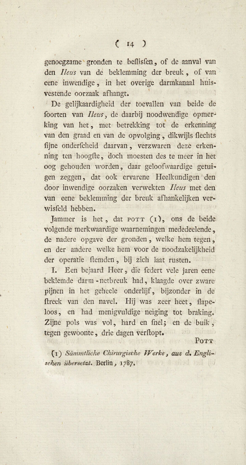 genoegzame gronden te beflisfen, of de aanval van den Heus van de beklemming der breuk, of van eene inwendige, in het overige darmkanaal huis- vestende oorzaak afhangt. De gelijkaardigheid der toevallen van beide de foorten van I'leus, de daarbij noodwendige opmer- king van het, met betrekking tot de erkenning van den graad en van de opvolging, dikwijls flechts fijne onderfcheid daarvan, verzwaren deze erken- ning ten hoogde, doch moesten des te meer in het oog gehouden worden, daar geloofwaardige getui- gen zeggen, dat ook ervarene Heelkundigen den door inwendige oorzaken verwekten Ileus met den van eene beklemming der breuk afhankelijken ver- wisfeld hebben. Jammer is het, dat pott (O, ons de beide volgende merkwaardige waarnemingen mededeelende, de nadere opgave der gronden , welke hem tegen, en der andere welke hem voor de noodzakelijkheid der operatie flemden, bij zich laat rusten. I. Een bejaard Heer, die federt vele jaren eene beklemde darm-netbreuk had, klaagde over zware pijnen in het geheele onderlijf, bijzonder in de ftreek van den navel. Hij was zeer heet, flape- loos, en had menigvuldige neiging tot braking. Zijne pols was vol, hard en fnel; en de buik, tegen gewoonte, drie dagen verftopt. ; POTT (i) Sanirntliche Chirurgische TVerhe, aus d* Engli~ schen übersetzt. Bedin , 17B7.