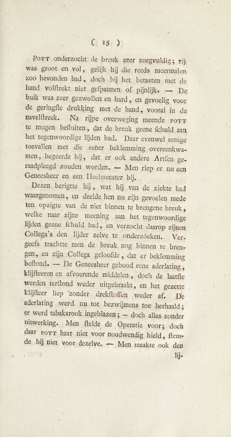 % \ \ Pott onderzocht de breuk zeer zorgvuldig; zij was groot en vol, gelijk hij die reeds meermalen zoo bevonden had, doch bij het betasten met de hand voldrekt niet gefpannen of pijnlijk. — De buik was zeer gezwollen en hard, en gevoelig voor- de geringde drukking met de hand, vooral in de navel dreek. Na rijpe overweging meende pott te mogen befluiten, dat de breuk geene fchuld aan het tegenwoordige lijden had. Daar evenwel eenige toevallen met die eener beklemming overeenkwa- men , begeerde hij, dat er ook andere Artfen ge- raadpleegd zouden worden. —* IMen riep er nu een Geneesheer en een Heelmeester bij. Dezen beiigtte hij, wat hij van de ziekte had waargenomen, en deelde hen nu zijn gevoelen mede ten opzigte van de niet binnen te brengene breuk, welke naar zijne meening aan het tegenwoordige lijden geuie fchuld had, en verzocht daarop zijnen Collega s den lijder zelve te onderzoeken. Ver- geefs trachtte men de breuk nog binnen te bren- gen, en zijn Collega geloofde, dat er beklemming beilond. — De Geneesheer gebood eene aderlating, klijdeeren en afvoerende middelen , doch de laatde werden terllond weder uitgebraakt, en het gezette klijdeer liep zonder drekdoffen weder af. De aderlating werd nu tot bezwijmens toe herhaald; er werd tabaksrook ingeblazen; - doch alles zonder uitwerking. Men delde de Operatie voor; doch daar pott haar niet voor noodwendig hield, dein- de hij niet voor dezelve. — Men maakte ook den lij-