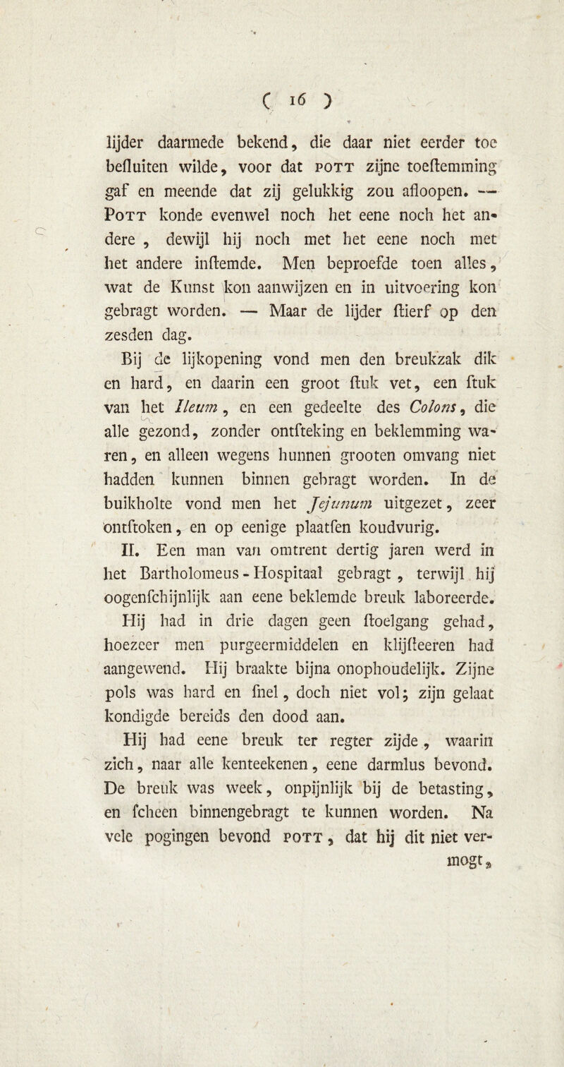 I 1f lijder daarmede bekend, die daar niet eerder toe befluiten wilde, voor dat pott zijne toeftemming gaf en meende dat zij gelukkig zou afloopen. — Pott konde evenwel noch het eene noch het an- dere , dewijl hij noch met het eene noch met het andere inftemde. Men beproefde toen alles, wat de Kunst kon aanwijzen en in uitvoering kon gebragt worden. — Maar de lijder ftierf op den zesden dag. Bij de lijkopening vond men den breukzak dik en hard, en daarin een groot (luk vet, een ftuk van het lleum , en een gedeelte des Colons, die alle gezond, zonder ontfteking en beklemming wa* ren, en alleen wegens hunnen grooten omvang niet hadden kunnen binnen gebragt worden. In de buikholte vond men het Jejunum uitgezet, zeer ontftoken, en op eenige plaatfen koudvurig. II. Een man van omtrent dertig jaren werd in het Bartholomeus - Hospitaal gebragt , terwijl hij oogenfchijnlijk aan eene beklemde breuk laboreerde. Hij had in drie dagen geen ftoelgang gehad, hoezeer men purgeermiddelen en klijlieeren had aangewend. Hij braakte bijna onophoudelijk. Zijne pols was bard en fnel, doch niet vol; zijn gelaat kondigde bereids den dood aan. Hij had eene breuk ter regter zijde, waarin zich, naar alle kenteekenen, eene darmlus bevond. De breuk was week, onpijnlijk bij de betasting, en fcheen binnengebragt te kunnen worden. Na vele pogingen bevond pott , dat hij dit niet ver- mogt % Y ' 1