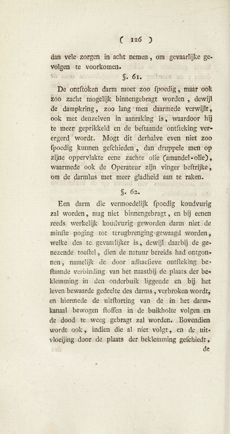 ( 12 6 ) dan vele zorgen in acht nemen , om gevaarlijke ge- volgen te voorkomen. ' • §. 61. : De ontftoken darm moet zoo fpoedig, maar ook zoo zacht mogelijk binnengebragt worden , dewijl de dampkring, zoo lang men daarmede verwijlt, ook met denzelven in aanraking is, waardoor hij te meer geprikkeld en de beftaande ontfteking ver- ergerd wordt. Mogt dit derhalve even niet zoo fpoedig kunnen geleideden , dan druppele men op zijne oppervlakte eene zachte olie (amandel-olie), waarmede ook de Operateur zijn vinger beftrijke, om de darmlus met meer gladheid aan te raken. §• da. Een darm die vermoedelijk fpoedig koudviirig zal worden, mag niet binnengebragt, en bij eenen reeds werkelijk koudviirig geworden darm niet de minfte poging tot terugbrenging gewaagd worden, welke des te gevaarlijker is, dewijl daarbij de ge- nezende toeftel, dien de natuur bereids had ontgon- nen, namelijk de door adhaefieve ontfteking be- ftaande verbinding van het naastbij de plaats der be- klemming in den onderbuik liggende en bij het leven bewaarde gedeelte des darms , verbroken wordt, en hiermede de uitftorting van de in het darm- kanaal bewogen doffen in de buikholte volgen en de dood te weeg gebragt zal worden. Bovendien wordt ook, indien die al niet volgt, en de uit- vloeiing door de plaats der beklemming gefchiedt, de