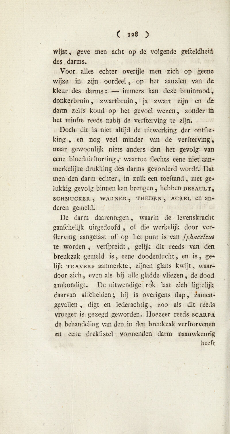 C las 5 wijst, geve men acht op de volgende gefteldheid des darms. Voor alles echter overijle men zich op geene wijze in zijn oordeel, op het aanzien van de kleur des darms: — immers kan deze bruinrood, donkerbruin, zwartbruin, ja zwart zijn en de darm zelfs koud op het gevoel wezen, zonder in het minfte reeds nabij de verftcrving te zijn. Doch dit is niet altijd de uitwerking der ontfie' king , en nog veel minder van de verfterving, maar gewoonlijk niets anders dan het gevolg van eene bloeduitftortingwaartoe Hechts cene niet aan- merkelijke drukking des darms gevorderd wordt. Dat men den darm echter, in zulk een toeftand, met ge- lukkig gevolg binnen kan brengen 5 hebben desault, schmucker, WARNER, theden, ACREL en an- deren gemeld. De darm daarentegen, waarin de levenskracht ganfchelijk uitgedoofd , of die werkelijk door ver- derving aangetast of op het punt is van fphacelcus te worden , verfpreidt, gelijk dit reeds van den breukzak gemeld is, eene doodenlucht, en is, ge- lijk travers aanmerkte, zijnen glans kwijt, waar- door zich, even als bij alle gladde vliezen, de dood aankondigt. De uitwendige rok laat zich ligteüjk daarvan affcheiden; hij is overigens flap, Samen- gevallen , digt en lederachtig, zoo als dit reeds vroeger is gezegd geworden. Hoezeer reeds scarpa de behandeling van den in den breukzak verftorvenen en eene drek fistel vormenden darm naauvvkeurig heeft