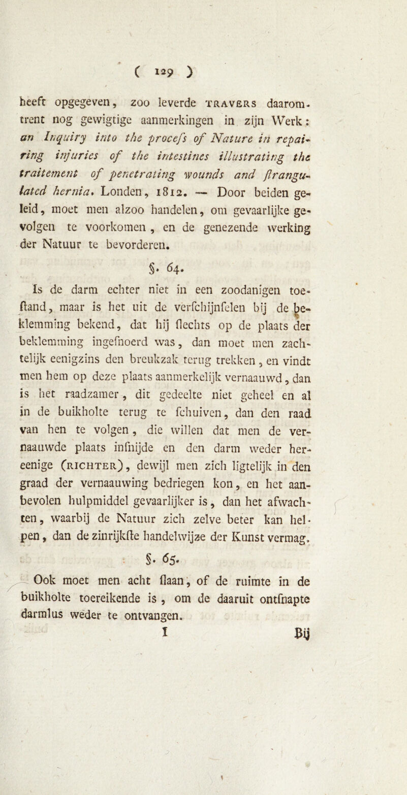 ( 1^9 ) beeft opgegeven, zoo leverde travers daarom- trent nog gevvigtige aanmerkingen in zijn Werk: an Inquiry into the procefs of Nature in repai- ring injuries of the intestines iilustrating the tr ai tem ent of penet rating wounds and flrangu- lat cd hernia. Londen, 1812. — Door beiden ge- leid, moet men alzoo handelen, om gevaarlijke ge- volgen te voorkomen , en de genezende werking der Natuur te bevorderen. §• 64. Is de darm echter niet in een zoodanigen toe- (land, maar is het uit de verfchijnfelen bij de be- klemming bekend, dat hij hechts op de plaats der beklemming ingefnoerd was, dan moet men zach- telijk eenïgzins den breukzak terug trekken , en vindt men hem op deze plaats aanmerkelijk vernaauwd, dan is het raadzamer, dit gedeelte niet geheel en al ■ \ in de buikholte terug te fchuiven, dan den raad van hen te volgen, die willen dat men de ver- naauwde plaats infnijde en den darm weder her- eenige (richter) , dewijl men zich ligtelijk in den graad der vernaauwing bedriegen kon, en het aan- bevolen hulpmiddel gevaarlijker is, dan het afwach- ten, waarbij de Natuur zich zelve beter kan hel- pen , dan de zinrijkfte handelwijze der Kunst vermag, s. Ó5- Ook moet men acht (laan, of de ruimte in de buikholte toereikende is , om de daaruit ontfnapte darmlus weder te ontvangen, l Bij