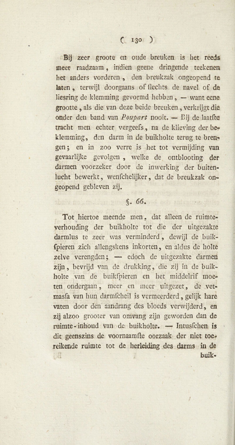 C ' 30 ) Bij zeer groote en oude breuken is het reeds meer raadzaam, indien geene dringende reekenen het anders vorderen , den breukzak ongeopend te laten , terwijl doorgaans of Hechts de navel of de liesring de klemming gevormd hebben, — want eene grootte 5 als die van deze beide breuken, verkrijgt die onder den band van Poupart nooit. — Bij de laatfte tracht men echter vergeefs, na de klieving der be~ klemming, den darm in de buikholte terug te bren- gen; en in zoo verre is het tot vermijding van gevaarlijke gevolgen , welke de ontblooting der darmen voorzeker door de inwerking der buiten- lucht bewerkt, wenfchelijker, dat de breukzak on- geopend gebleven zij. Tot hiertoe meende men. dat alleen de ruimte» verhouding der buikholte tot die der uitgezakte darmlus te zeer was verminderd, dewijl de buik- fpieren zich allengskens inkorten, en aldus de holte zelve verengden; — edoch de uitgezakte darmen zijn, bevrijd van de drukking, die zij in de buik- holte van de buikfpieren en het middelrif moe- ten ondergaan, meer en meer uitgezet, de vet- masfa van hun darmfcheil is vermeerderd, gelijk hare vaten door den aandrang des bloeds verwijderd, en zij alzoo grooter van omvang zijn geworden dan de ruimte-inbond van de buikholte. — ïntusfchen is dit geenszins de voornaam He oorzaak der niet toe- reikende ruimte tot de herleiding des darms in de buik- \